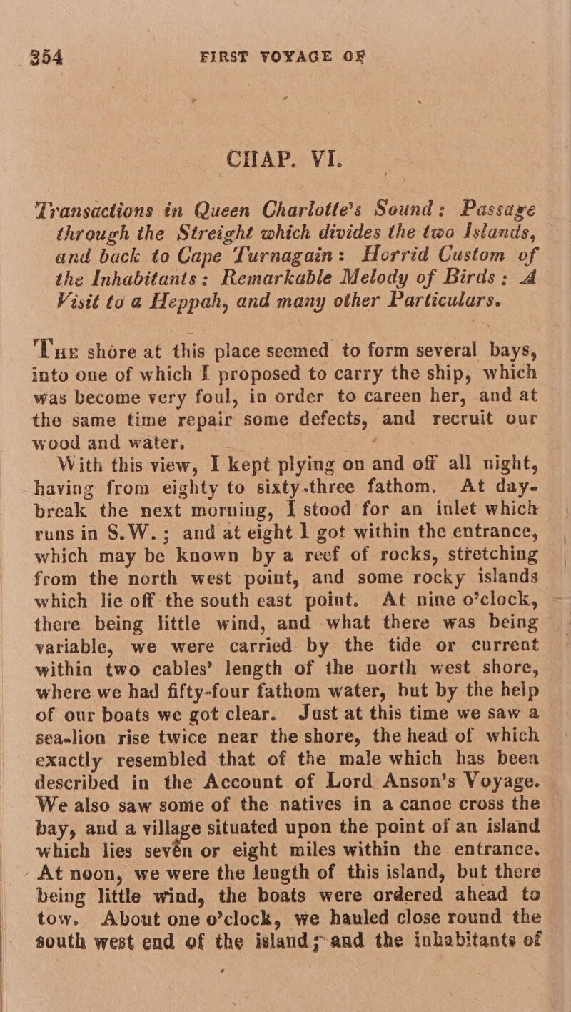 CHAP. VI. Transactions in Queen Charlotte's Sound: Passage through ihe Streight which divides the two Islands, and back to Cape Turnagain: Horrid Custom of the Inhabitants: Remarkable Melody of Birds: A Visit toa Heppah, and many other Particulars. Tur shore at this place seemed to form several bays, into one of which I proposed to carry the ship, which was become very foul, in order to careen her, and at the same time repair some defects, and recruit our wood and water, : he With this view, I kept plying on and off all night, having from eighty to sixty-three fathom. At day- break the next morning, I stood for an inlet which runs in §S.W.; and at eight 1 got within the entrance, which may be known by a reef of rocks, stretching from the north west point, and some rocky islands which lie off the south east point. At nine o’clock, there being little wind, and what there was being variable, we were carried by the tide or current within two cables’ length of the north west shore, where we had fifty-four fathom water, but by the help of our boats we got clear. Just at this time we saw a sea-lion rise twice near the shore, the head of which exactly resembled that of the male which has been described in the Account of Lord Anson’s Voyage. We also saw some of the natives in a canoe cross the bay, and a village situated upon the point of an island which lies cova or eight miles within the entrance. - At noon, we were the length of this island, but there being little wind, the boats were ordered ahead to tow. About one o’clock, we hauled close round the south west end of the island; and the inhabitants of