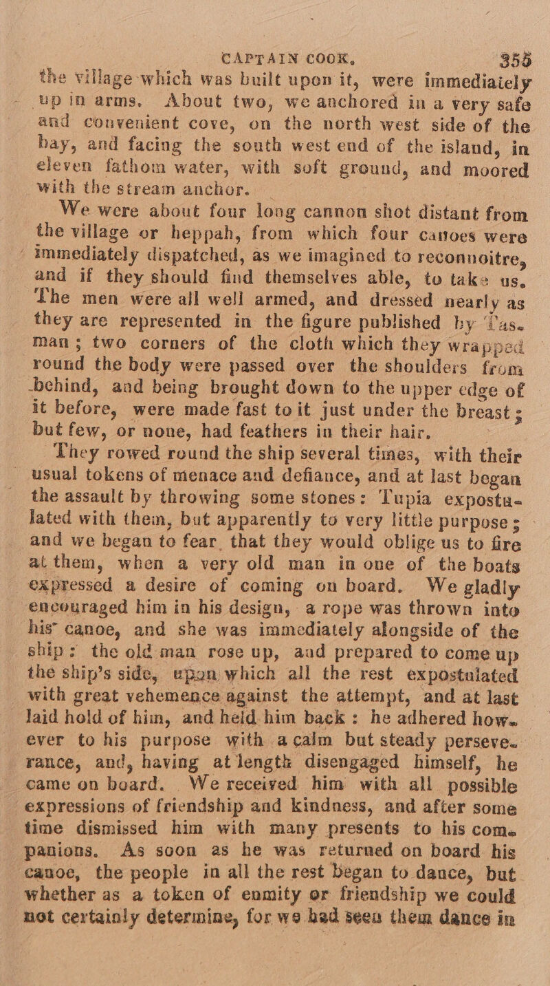 the village which was built upon it, were immediaiely - upin arms, About two, we anchored in a very safe and convenient cove, on the north west side of the hay, and facing the south west end of the island, in eleven fathom water, with soft ground, and moored with the stream anchor. : We were about four long cannon shot distant from the village or heppah, from which four canoes were - immediately dispatched, as we imagined to reconnoitre, and if they should find themselves able, to take us, The men were ail well armed, and dressed nearly as they are represented in the figure published by ‘i'as. man; two corners of the cloth which they wrapped round the body were passed over the shoulders from -behind, and being brought down to the upper edge of it before, were made fast toit just under the breast ; but few, or none, had feathers in their hair, | They rowed round the ship several times, with their usual tokens of menace and defiance, and at last began the assault by throwing some stones: ‘Tupia expostu- lated with them, but apparently to very little purpose s | and we began to fear that they would oblige us to fire at them, when a very old man in one of the boats expressed a desire of coming on board. We gladly encouraged him in his design, a rope was thrown into his’ canoe, and she was immediately alongside of the ship; the old man rose up, aad prepared to come up the ship’s side, upan which all the rest expostulated with great vehemence against the attempt, and at last Jaid hold of him, and held him back: he adhered how. ever to his purpose with acalm but steady perseve. rance, and, having atlength disengaged himself, he came on board. We received him with all possible expressions of friendship and kindness, and after some time dismissed him with many presents to his com. panions, As soon as he was returned on board his canoe, the people in all the rest began to dance, but whether as a token of enmity or friendship we could ‘mot certainly determine, for we bad seen them dance in