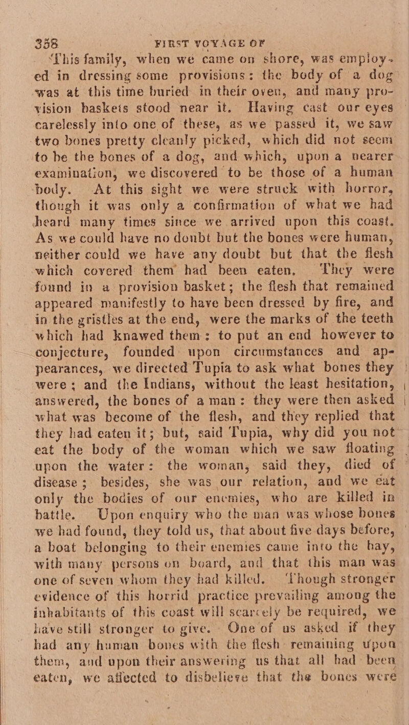 ‘This family, when we came on shore, was empioy-~ ed in dressing some provisions: the body of a dog was at this time buried in their oven, and many pro- vision baskets stood near it. Having cast our eyes carelessly into one of these, as we passed it, we saw two bones pretty cleanly picked, which did not secm to be the bones of a dog, and which, upon a nearer examination, we discovered to be those of a human body. At this sight we were struck with horror, though it was only a confirmation of what we had heard many times since we arrived upon this coast. As we could have no donbt but the bones were human, neither could we have any doubt but that the flesh which covered them had been eaten, ‘hey were found in a provision basket; the flesh that remained appeared manifestly to have becn dressed by fire, and in the gristles at the end, were the marks of the teeth which had knawed them: to put an end however to conjecture, founded: upon circumstances and ap- pearances, we directed Tupia to ask what bones they were; and the Indians, without the least hesitation, ans Ww ered, the bones of aman: they were then asked what eas become of the flesh, and they replied that they had eaten it; but, said Tupia, why did you not eat the body of “the woman which we saw floating upon the water: the woman, said they, died of disease ;_ besides, she was our relation, and we eat only the bodies of our encmies, who are killed in battle. Upon enguiry who the man was whose bones we had found, they told us, that about five days before, a boat baloneitie to their enemies came into the hay, with many persons on board, and that this man was one of seven whom they had killed. ‘Though stronger evidence of this horrid practice prevailing among the inhabitants of this coast will scarcely be required, we have still stronger to give. One of us asked if they had any human bones with the flesh remaining upoa them, and upon their answering us that all had been eaten, we affected to disbe lieve that the bones were