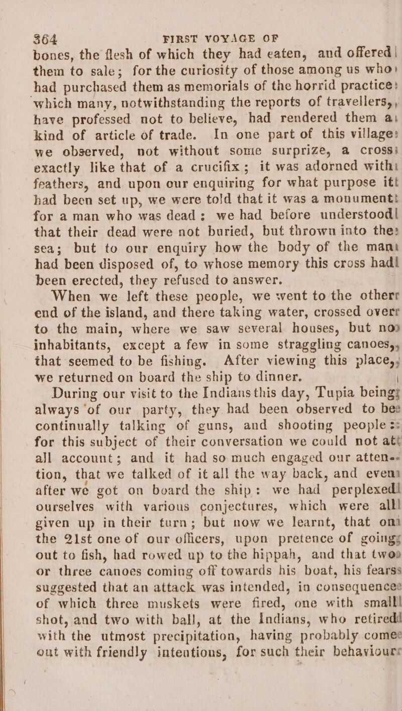 bones, the flesh of which they had eaten, and offered | them to sale; for the curiosity of those among us who) had purchased them as memorials of the horrid practice: ‘which many, notwithstanding the reports of travellers,, have professed not to believe, had rendered them ai kind of article of trade. In one part of this village: we observed, not without some surprize, a cross} exactly like that of a crucifix; it was adorned with feathers, and upon our enquiring for what purpose itt had been set up, we were told that it was a monument! for a man who was dead: we had before understood| that their dead were not buried, but thrown into the: sea; but to our enquiry how the body of the mani had been disposed of, to whose memory this cross hadl been erected, they refused to answer. When we left these people, we went to the otherr end of the island, and there taking water, crossed overt to the main, whine we saw several houses, but noo inhabitants, except a few in some straggling canoes,, that seemed to be fishing. After viewing this ae we returned on board the ship to dinner. During our visit to the Indians this day, Tupia beings always ‘of our party, they had been observed to bes continually talking of guns, and shooting people 3: for this subject of their conversation we could not att aJl account; and it had so much engaged our attene« tion, that we talked of it all the w ay back, and evema after we got on board the ship: we had ’ perplexedl ourselves with various conjectures, which were all! given up in their turn; but now we learnt, that om the 21st one of our oflicers, upon pretence of goings out to fish, had rowed up to the hippah, and that twep or three canoes coming off towards his beat, his fearss suggested that an attack was intended, in consequences of which three muskets were fired, one with small! shot, and two with ball, at the Indians, who retiredd with the utmost precipitation, having probably comee out with friendly inteutions, for such their behaviours