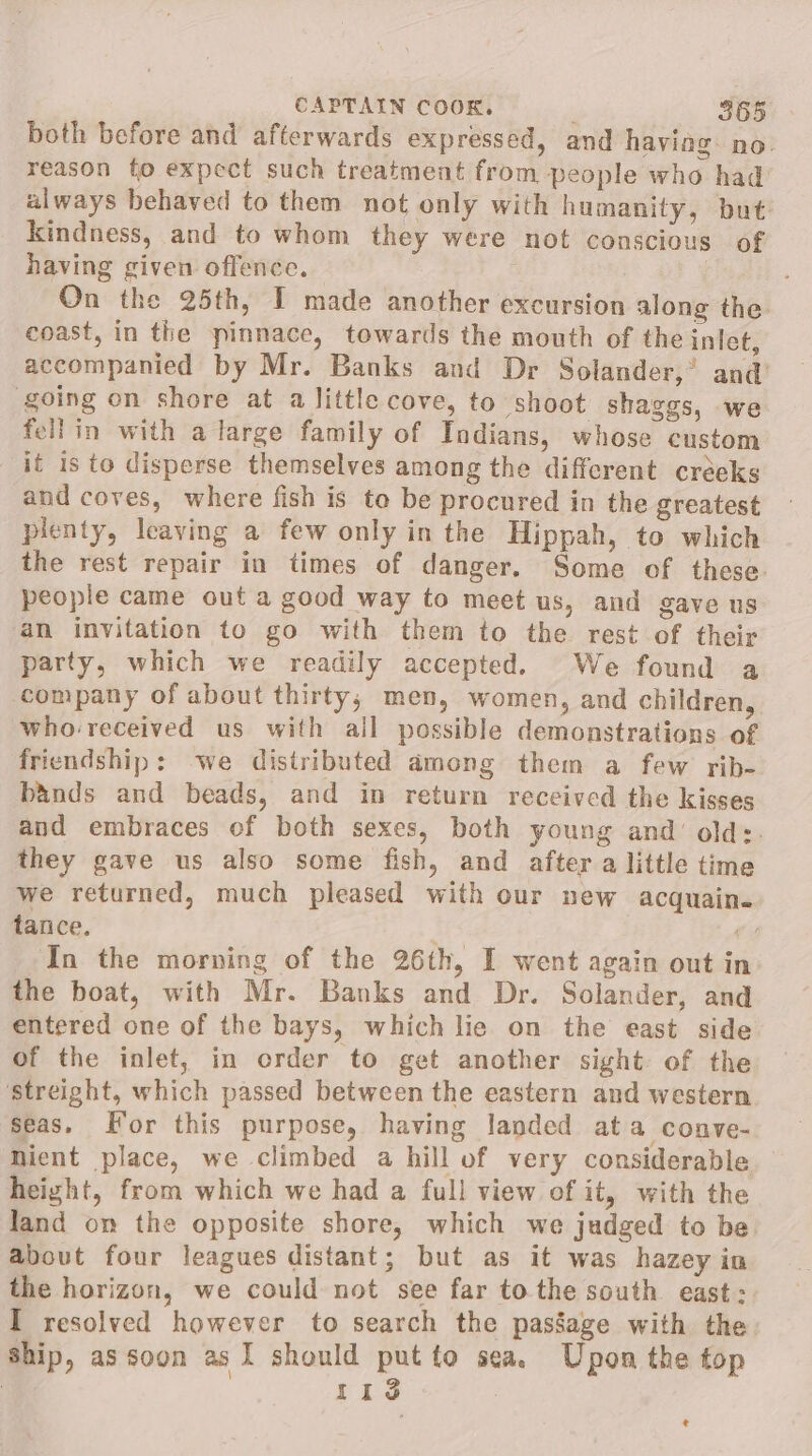 both before and afterwards expressed, and haviog. no. reason to expect such treatment from people who had always behaved to them not only with humanity, but. kindness, and to whom they were not conscious of having given offence. On the 25th, I made another excursion along the coast, in the pinnace, towards the mouth of the inlet, accompanied by Mr. Banks and Dr Solander,’ and’ going on shore at a little cove, to shoot shaggs, we fellin with a large family of Indians, whose custom it is to disperse themselves among the different creeks and coves, where fish is to be procured in the greatest plenty, leaving a few only in the Hippah, to which the rest repair in times of danger. Some of these people came out a good way to meet us, and gave us an invitation to go with them to the rest of their party, which we readily accepted. We found a company of about thirty; men, women, and children, who-received us with all possible demonstrations of friendship: ‘we distributed among them a few rib- bands and beads, and in return received the kisses and embraces ef both sexes, both young and’ olds. they gave us also some fish, and after a little time we returned, much pleased with our new acquain. tance. &lt; ‘In the morning of the 26th, I went again out in the boat, with Mr. Banks and Dr. Solander, and entered one of the bays, which lie on the east side of the inlet, in order to get another sight of the ‘streight, which passed between the eastern and western seas. For this purpose, having landed ata conve- nient place, we climbed a hill of very considerable height, from which we had a full view of it, with the land on the opposite shore, which we judged to be about four leagues distant; but as it was hazey in the horizon, we could not see far to the south east: I resolved however to search the passage with the. ship, as soon as I should put to sea. Upon the top | 11g :