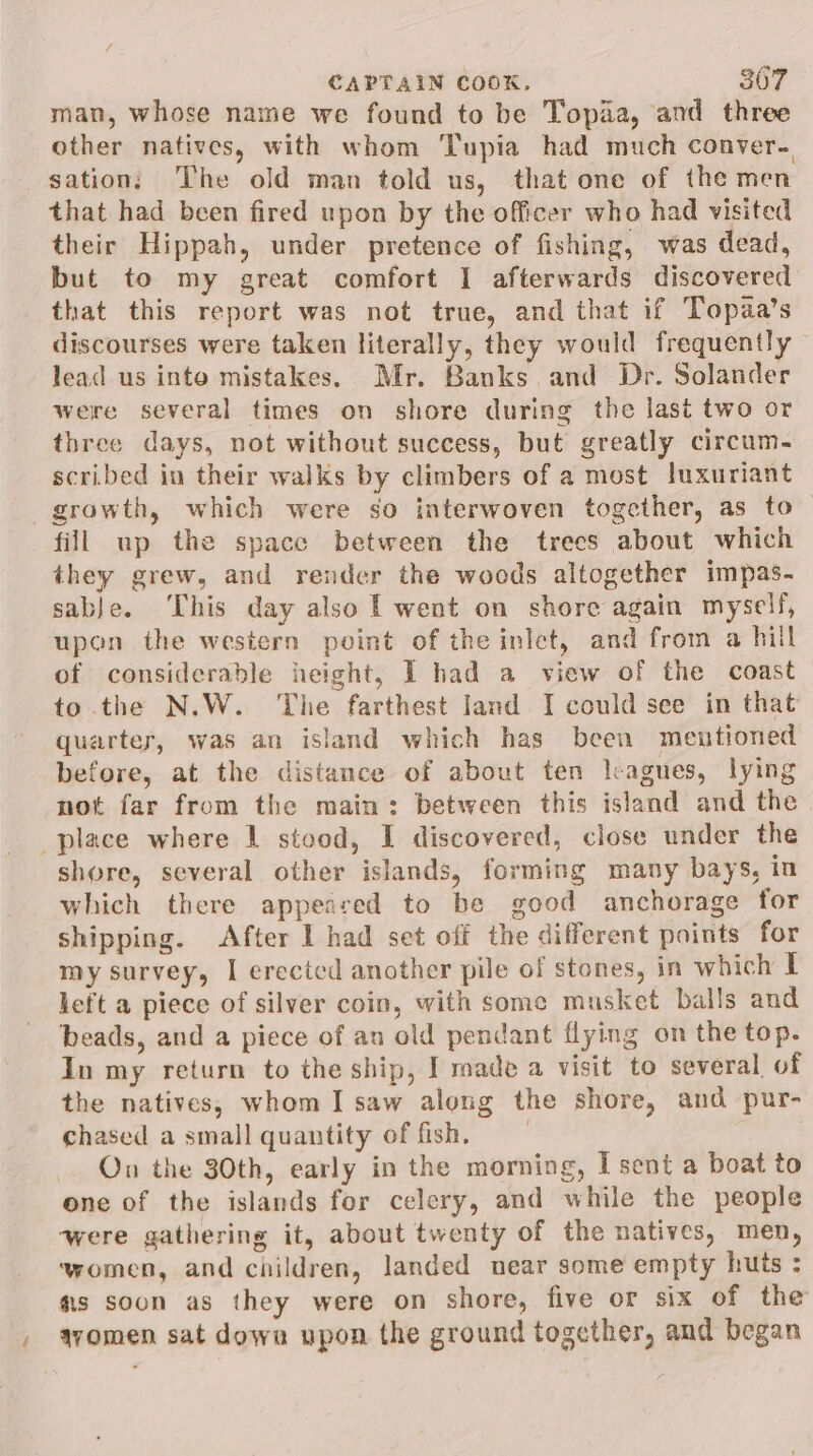 f = CAPTAIN COOK. 307 man, whose name we found to be Topaa, and three other natives, with whom Tupia had much conver- sation, The old man told us, that one of the men that had been fired upon by the officer who had visited their Hippah, under pretence of fishing, was dead, but to my great comfort I afterwards discovered that this report was not true, and that if Topaa’s discourses were taken literally, they would frequently © lead us into mistakes. Mr. Banks and Dr. Solander were several times on shore during the last two or three days, not without success, but greatly circum~ scribed in their walks by climbers of a most luxuriant growth, which were so interwoven together, as to fill up the space between the trees about which they grew, and render the woods altogether impas- sable. ‘This day also 1 went on shore again myself, upon the western point of the inlet, and from a hill of considerable height, I had a view of the coast to the N.W. The farthest land I could see in that quarter, was an island which has been mentioned before, at the distance of about ten leagues, lying not far from the main: between this island and the place where 1 stood, I discovered, close under the shore, several other islands, forming many bays, in which there appeared to be good anchorage for shipping. After I had set off the different points for my survey, I erected another pile of stones, in which I left a piece of silver coin, with some musket balls and beads, and a piece of an old pendant flying on the top. In my return to the ship, J made a visit to several of the natives, whom I saw along the shore, and pur- chased a small quantity of fish, . On the 30th, early in the morning, I sent a boat to one of the islands for celery, and while the people ‘were gathering it, about twenty of the natives, men, women, and children, landed near some empty huts : fs soon as they were on shore, five or six of the / avomen sat dowa upon the ground together, and began