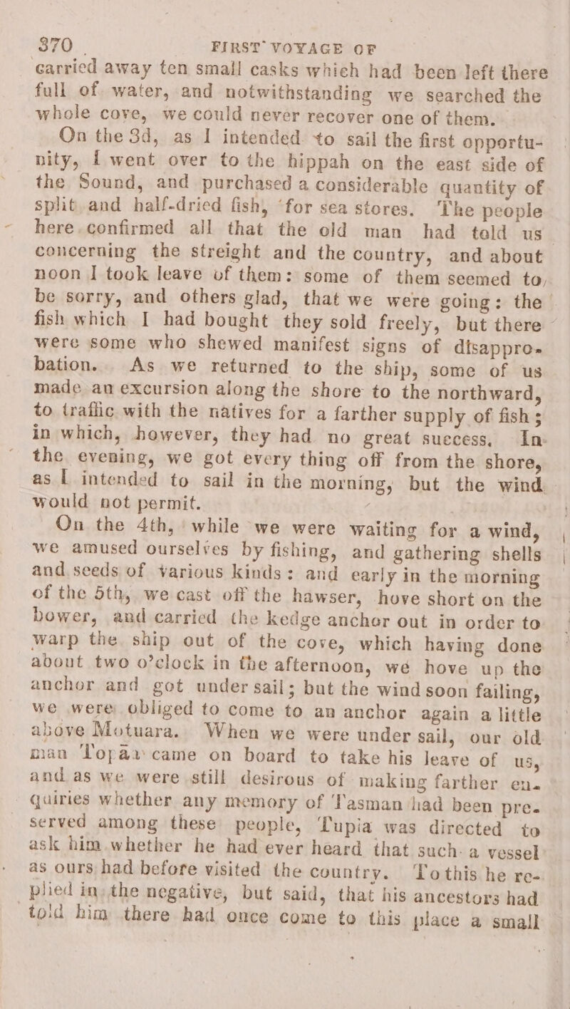 carried away ten small casks which had been left there full of water, and notwithstanding we searched the whole cove, we could never recover one of them. On the 3d, as I intended +o sail the first opportu- nity, [ went over to the hippah on the east side of the Sound, and purchased a considerable quantity of split. and half-dried fish, “for sea stores. The people here. confirmed all that the old man had told us concerning the streight and the country, and about noon | took leave of them: some of them seemed to, be sorry, and others glad, that we were going: the fish which I had bought they sold freely, but there were some who shewed manifest signs of disappro- bation. As we returned to the ship, some of us made an excursion along the shore to the northward, to traflic with the natives for a farther supply of fish 5 in which, however, they had no great success, In the evening, we got every thing off from the shore, as L intended to sail in the morning, but the wind. would not permit. | On the 4th, while we were waiting for a wind, we amused ourselves by fishing, and gathering shells and seeds of various kinds: and early in the morning of the 5th, we cast off the hawser, hove short on the bower, and carried the kedge anchor out in order to warp the ship out of the cove, which having done about two o’clock in the afternoon, we hove up the anchor and got under sail; but the wind soon failing, we were obliged to come to an anchor again a little above Motuara.. When we were under sail, our old man Topai came on board to take his Jeave of US, and as we were still desirous of making farther en. quiries whether any memory of ‘Tasman jiad been pre. served among these people, Tupia was directed to ask him.whether he had ever heard that such- a vessel as ours had before visited the country. Tothis he re- plied in: the negative, but said, that his ancestors had toid him there had once come to this place a small