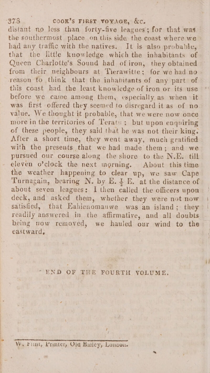 S7g0¢ cooRK’s FIRST VOYAGE, &amp;c. distant no less than forty-five leagues; for that was had any traffic with the natives. It is also probable, that the little knowledge which the inhabitants of Queen Charlotte’s Sound had ofiron, they obtained from their neighbours at Tierawitte; for we had no this coast had the least knowledge of iron or its use before we came among them, especially as when it was first offered they seemed to disregard it as of no value. We thought it probable, that we were now once more in the territories. of ‘Teratu ; but upon enquiring of these people, they said that he was not their king. After a short time, they went away, much gratified with the presents that we had made them; and we pursued our course along the shore to the N.E. till eleven o’clock the next morning. About this time the weather happening to clear up, we saw Cape Turnagain, bearing N. by E. 1 E. at the distance of about seven leagues: I then called the officers upon deck, and asked them, whether they were not now satisfied, that Eahienomauwe was an island; they readily answered in the affirmative, and all doubts being now removed, we hauled our wind to the eastward. “END OF THE FOURTH VOLUME. J / a akin emeem en emnininenen nei ei need W, Fiunt, Printer, Old Bailey, London.