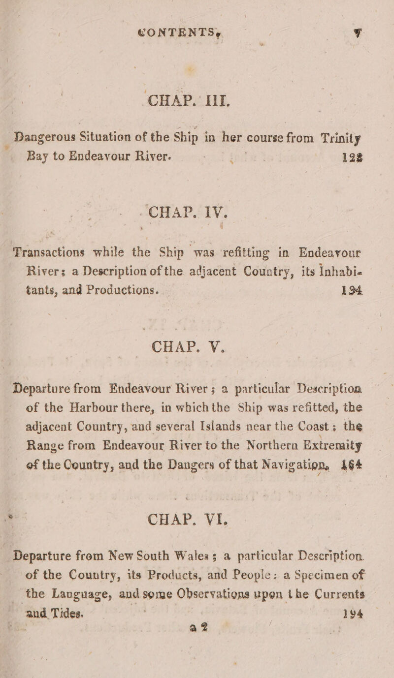 CHAP. II. Dangerous Situation of the Ship i in = course from Trinity Bay to Endeavour River. i 123 “CHAP. TV, | Transactions while the Ship “was refitting in Endeavour River; a Description of the adjacent Country, its Inhabie tants, and Productions. 134 CHAP. V. Departure from Endeavour River; 2 particular Description of the Harbour there, in whichthe Ship was refitted, the adjacent Country, and several Islands near the Coast; the _ Range from Endeavour River to the Northern Extremity _ of the Country, and the Dangers of that Navigation, 464 \d CHAP, VI. _ Departure from New South Wales; a particular Description. of the Country, its Products, and People: a Specimen of the Language, and some Observations upon the Currents and Tides. ; 194 a .