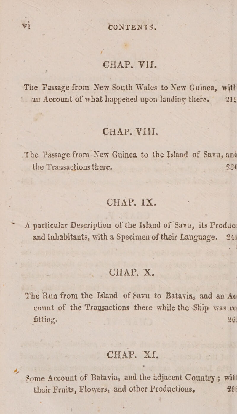 - CHAPS Vit. 2 The Passage from New South Wales to New Guinea, with an Account of what happened upon landing there. 218 CHAP. VIII, The Passage from New Guinea to the Island of Savu, ane the Transactions there. 23¢ CHAP. IX. A particular Description of the Island of Savu, its Produc: and Inhabitants, with a Specimen of their Language, 24) sd CHAP. X. The Rua from the Island of Savu to Batavia, and an Ac count of the Transactions there while the Ship was re fitting. 26 CHAP. XI. their Fruits, Flowers, and other Productions, 26: 2