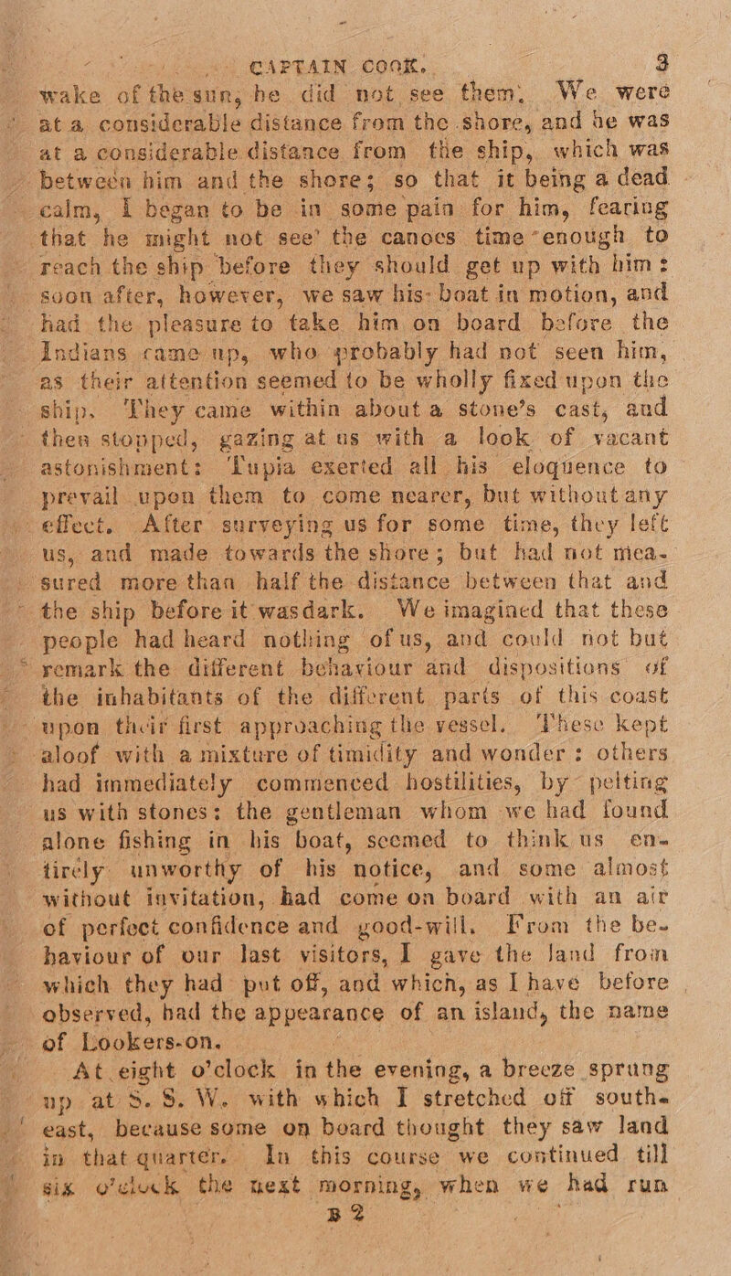 wake of the sun, he did not see them, We were at a considerable distance from the shore, and be was at a considerable distance from the ship, which was between him and the shore; so that it being a dead. calm, I began to be in some pain for him, fearing that he might not see’ the canoes time “enough to reach the ship before they should. get up with him: had the pleasure to take him on board before the Indians came up, who probably had not seen him, as their attention seemed to be wholly fixed upon the ship. They came within about a stone’s cast, and thea stopped, gazing at us with a look of vacant astonishment: ‘Lupia exerted all his eloquence to prevail. upen them to come nearer, but without any _ effect. After surveying us for some time, they left us, and made towards the shore; but had not mica- - sured more than half the distance between that and the ship before it wasdark. We imagined that these people had heard nothing ofus, and could not but * remark the different behaviour and dispositions of the inhabitants of the different parts of this coast aloof with a mixture of timidity and wonder : others had immediately commenced hostilities, by peiting us with stones; the gentleman whom we had found alone fishing in his boat, scemed to think us en- tirely: unworthy of his notice, and some almost without invitation, had come on board with an air of perfect confidence and good-will, From the be. haviour of our last visitors, ] gave the Jand froin which they had put off, aod which, as Ihave before | observed, had the appearance of an island, the name of Lookers- on. At eight o’clock in the evening, a breeze sprung up at 5.8. W. with which I stretched off south. east, because some on board thought they saw land in that quarters. In this course we continued till sis o’cluck the next morning, when we had rum B2
