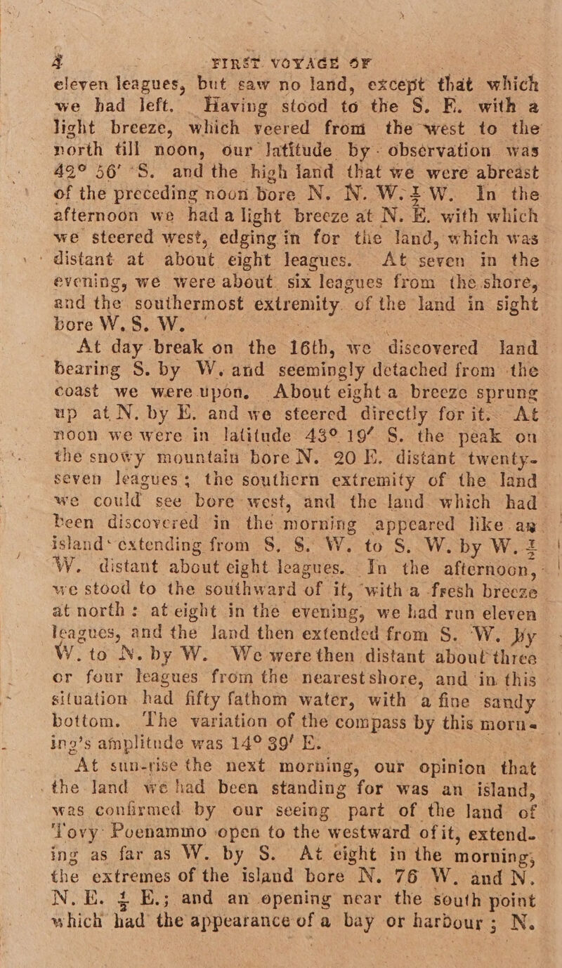 eleven leagues, but saw no land, except that which we had left. Having stood to the S. F. with a light breeze, which veered from the west to the north dll noon, our Jatitude by- observation was 42° 56’ °S. and the high land that we were abreast of the preceding noon bore N. N. W.2W. In the afternoon we hada light breeze at N. K. with which we steered west, edging in for the land, which was evening, we were about. six leagues from the shore, and the southermost extremity. of the land in sight bore W.8. W. | - i ae At day break on the 16th, we discovered land bearing S. by W. and seemingly detached from the coast we were upon, About eight a breeze sprung up at N. by E. and we steered directly for it. At noon we were in latitude 43° 19% S. the peak on the snowy mountain bore N. 20 E. distant twenty- seven leagues; the southern extremity of the land we could see bore west, and the land which had— been discovered in the morning appeared like ap island‘ cxtending from S, $. W. to S. W. by W. 2 W. distant about eight leagues. In the afternoon, - | we stood to the southward of it, with a fresh breeze at north: at eight in the evening, we had run eleven leagues, and the land then extended from S. W. py VY.to N. by W. We werethen distant about three or four leagues from the nearestshore, and in this © situation had fifty fathom water, with a fine sandy bottom. The variation of the compass by this morn _ ing’s amplitude was 14° 39! E. 3 . At sun-rise the next morhing, our opinion that _the land we had been standing for was an island, — was confirmed by our seeing part of the land of ‘Tovy Poenammo open to the westward ofit, extend. ~ ing as far as W. by S. t eight in the morning, the extremes of the island bore N. 76 W. and N. N.E. £ E.; and an opening near the south point which had the appearance of a bay or harbour; N.