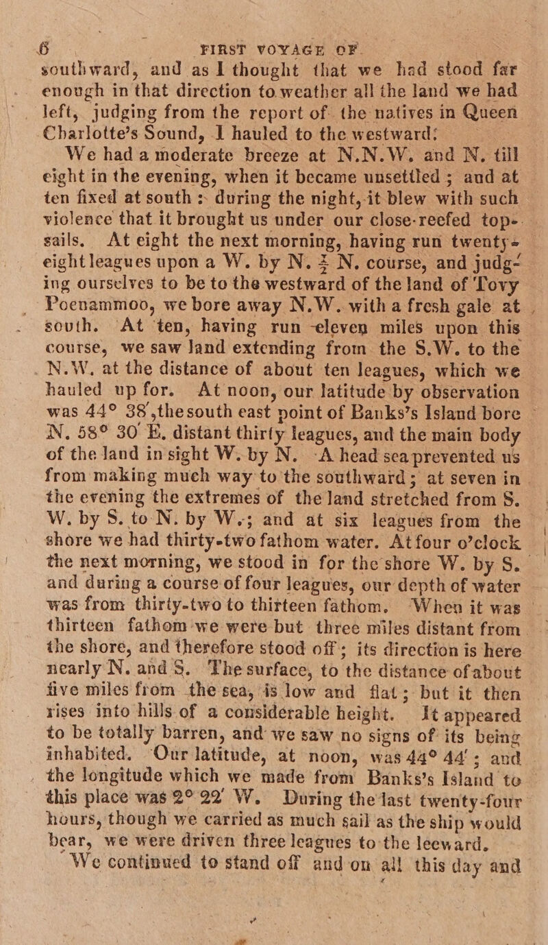 southward, and as I thought that we had stood far enough in that direction to. weather all the land we had left, judging from the report of. the natives in Queen Charlotte’s Sound, J hauled to the westward: . We had a moderate breeze at N.N.W. and N, till eight in the evening, when it became unsettled ; aud at ten fixed at south s during the night, it blew with such sails, At eight the next morning, having run twenty - eight leagues upon a W. by N. 2 N, course, and judg- ing ourselves to be to the westward of the land of Tovy Poenammoo, we bore away N.W. witha fresh gale at sovth. At ten, having run -eleven miles upon this course, we saw Jand extending from the S.W. to the _N.W, at the distance of about ten leagues, which we hauled up for. At noon, our latitude by observation *~ N. 58° 30 E, distant thirty leagues, and the main body of the Jand insight W. by N. -A head sea prevented us the evening the extremes of the land stretched from S. W. by 8. to N. by W.; and at six leagues from the shore we had thirty-two fathom water. At four o’clock and during a course of four leagues, our depth of water thirteen fathom we were but three miles distant from the shore, and therefore stood off; its direction is here nearly N. and $8. The surface, to the distance of about five miles from the sea, is low and flat; but it then rises into hills of a considerable height. It appeared to be totally barren, and we saw no signs of its being inhabited. “Our latitude, at noon, was 44° 44’; and _ the longitude which we made from Banks’s Island te this place was 2°22 W. During the last twenty-four hours, though we carried as much sail as the ship would bear, we were driven three leagues to the leeward. We continued to stand off and-on all this day and