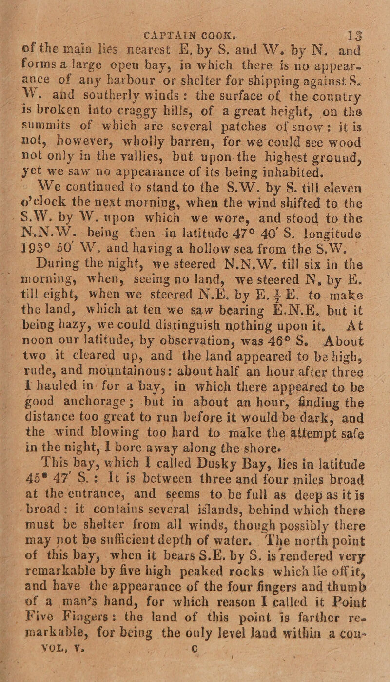 of the main lies nearest EK, by S. and W. by N. and forms a large open bay, in which there is no appear- ance of any harbour or shelter for shipping against S. W. and southerly winds: the surface of the country is broken into craggy hills, of a great height, on the summits of which are several patches of snow: it is not, however, wholly barren, for we could see wood not only in the vallies, but upon the highest ground, yet we saw no appearance of its being inhabited. - We continued to stand to the S.W. by S. till eleven o’clock the next morning, when the wind shifted to the _$.W. by W. upon which we wore, and stood to the _N.N.W.. being then -in latitude 47° 40’ S. longitude 193° 50 W. and having a hollow sea from the S.W. During the night, we steered N.N.W. till six in the _ morning, when, seeing no land, we steered N, by E. till eight, when we steered N.E, by E.2 E. to make - the land, which at ten we saw bearing K.N.E. but it being hazy, we could distinguish nothing uponit, At noon our latitude, by observation, was 46° S. About two it cleared up, and the land appeared to be high, rude, and mountainous: about half an hour after three _ I hauled in for a bay, in which there appedred to be good anchorage; but in about an hour, finding the distance too great to run before it would be dark, and the wind blowing too hard to make the attempt safe inthe night, | bore away along the shore. This bay, which I called Dusky Bay, lies in latitude _ 45° 47 S.: It is between three and four miles broad at the entrance, and seems to be full as deep as it is ‘broad: it contains several islands, behind which there must be shelter from all winds, though possibly there may not be sufficient depth of water. The north point of this bay, when it bears S.E. by S. is rendered very remarkable by five high peaked rocks which lie offit, and have the appearance of the four fingers and thumb of a man’s hand, for which reason I called it Point _ Five Fingers: the land of this point is farther ree markable, for being the only level land within a con- VOL, Y. ie C