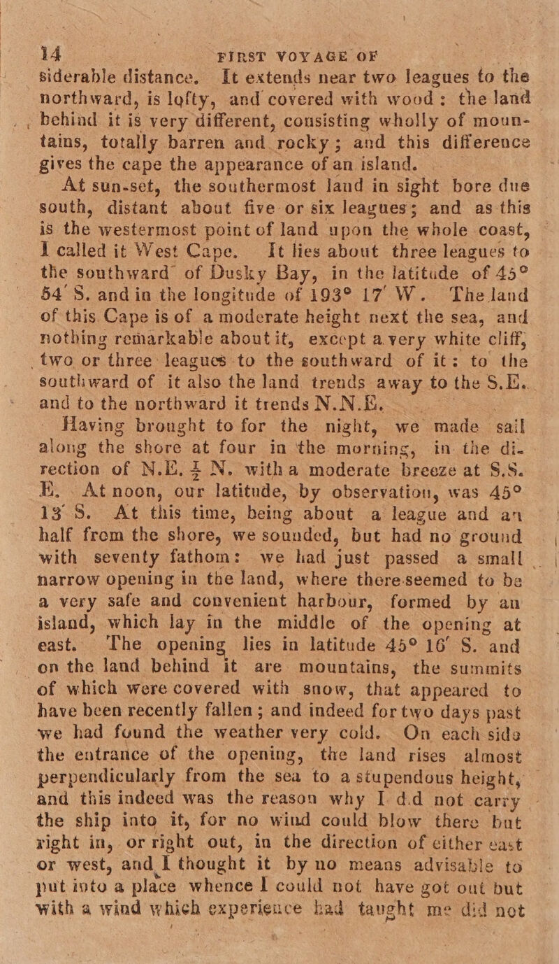 siderable distance. It extends near two leagues to the northward, is lofty, and covered with w ood: the land behind it is very different, consisting wholly of moun- tains, totally barren and. ‘rocky ; and this difference gives the cape the appearance of an island. At sun-set, the southermost land in sight bore due south, distant about five or six leagues; and as-this is the westermost point of land upon the whole coast, I called it West Cape. It lies about three leagues es the southward of Dusky Bay, in the latitude ‘of 45° 54'S. and in the longitude of 193° 17, W. The land of this Cape is of a moderate height next the sea, and nothing remarkable aboutit, except avery white cliff, southward of it also the land trends away to the S$... and to the northward it trends N.N.E. | Having brought to for the night, we made sail along the shore at four in the morning, in the di. rection of N.i. 4 N. witha moderate breeze at 3jS. KE, . At noon, our latitude, by observation, was 45° 13° 8. At this time, being about a league and an half from the shore, we sounded, but had no ground with seventy fathom: we had ust passed a small _ narrow opening in the land, where there-seemed to be a very safe and convenient harbour, formed by an island, which lay in the middle of the opening at east. The opening lies in latitude 45° 16° S. and on the land behind it are mountains, the summits of which were covered with snow, that appeared to have been recently fallen; and indeed for two days past we had found the weather very cold. On each sides the entrance of the opening, the land rises almost perpendicularly from the sea to a stupendous height, and this indeed was the reason why I d.d not carry the ship into it, for no wind could blow there but right in, or right out, in the direction of cither east or west, and T thought it by no means advisable to put into a place whence I could not have got out but with a wind which experieuce had taught me did not