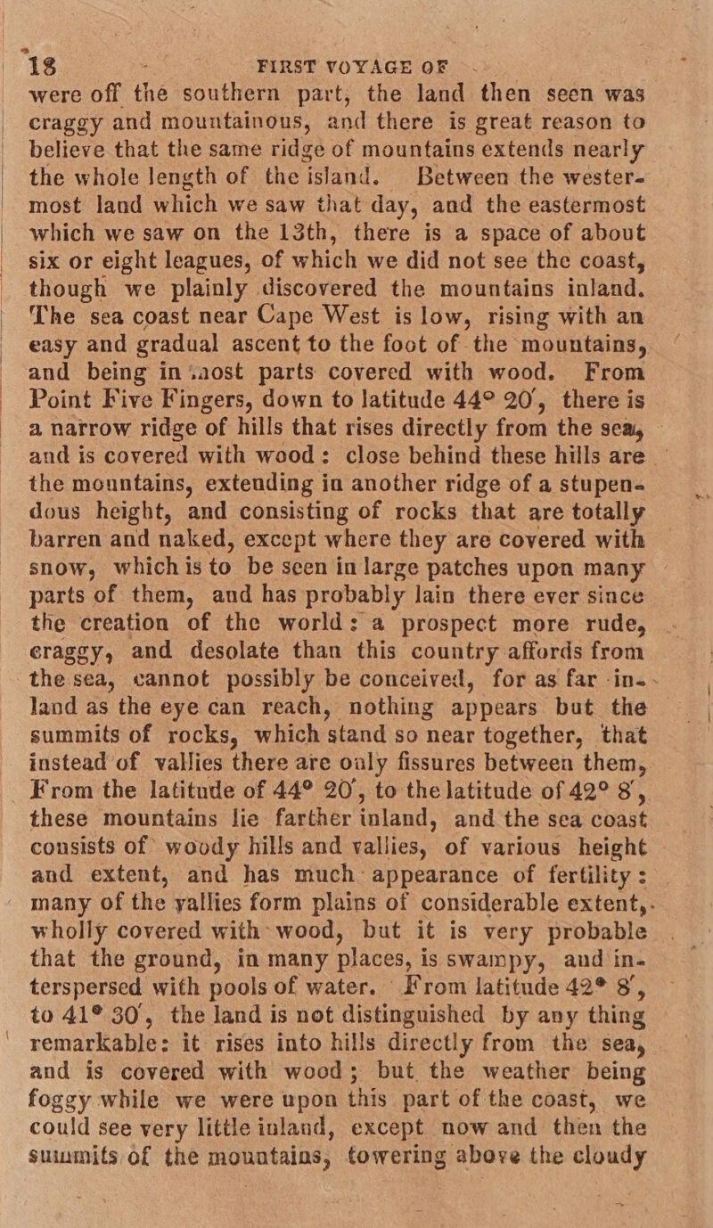 were off the southern part, the land then seen was craggy and mountainous, and there is great reason to believe that the same ridge of mountains extends nearly the whole length of the ‘island. Between the wester- most land which we saw that day, and the eastermost which we saw on the 13th, there is a space of about six or eight leagues, of which we did not see the coast, though we plainly discovered the mountains inland. The sea coast near Cape West is low, rising with an easy and gradual ascent to the foot of the mountains, and being in‘%aost parts covered with wood. From Point Five Fingers, down to latitude 44° 20, there is a narrow ridge of hills that rises directly from the sea, and is covered with wood: close behind these hills are — the mountains, extending in another ridge of a stupen- dous height, and consisting of rocks that are totally barren and naked, except where they are covered with snow, which is to be scen in large patches upon many parts of them, and has probably lain there ever since the creation of the world: a prospect more rude, craggy, and desolate than this country affords from the sea, cannot possibly be conceived, for as far -in-- land as the eye can reach, nothing appears but the summits of rocks, which stand so near together, that instead of vallies there are oaly fissures between them, From the latitude of 44° 20’, to the latitude of 42° 8, these mountains lie farther inland, and the sea ouaie consists of woody hills and vallies, of various height and extent, and has much appearance of fertility : many of the yallies form plains of considerable extent,. wholly covered with wood, but it is very probable that the ground, in many places, i is swainpy, and in- terspersed with pools of water. From latitude 42° 8, to 41° 30, the land is not distinguished by any thing remarkable: it rises into hills directly from the sea, and is covered with wood; but the weather being foggy while we were upon this part of the coast, we could see very little inland, except now and then the suumits of the mountains, towering above the cloudy