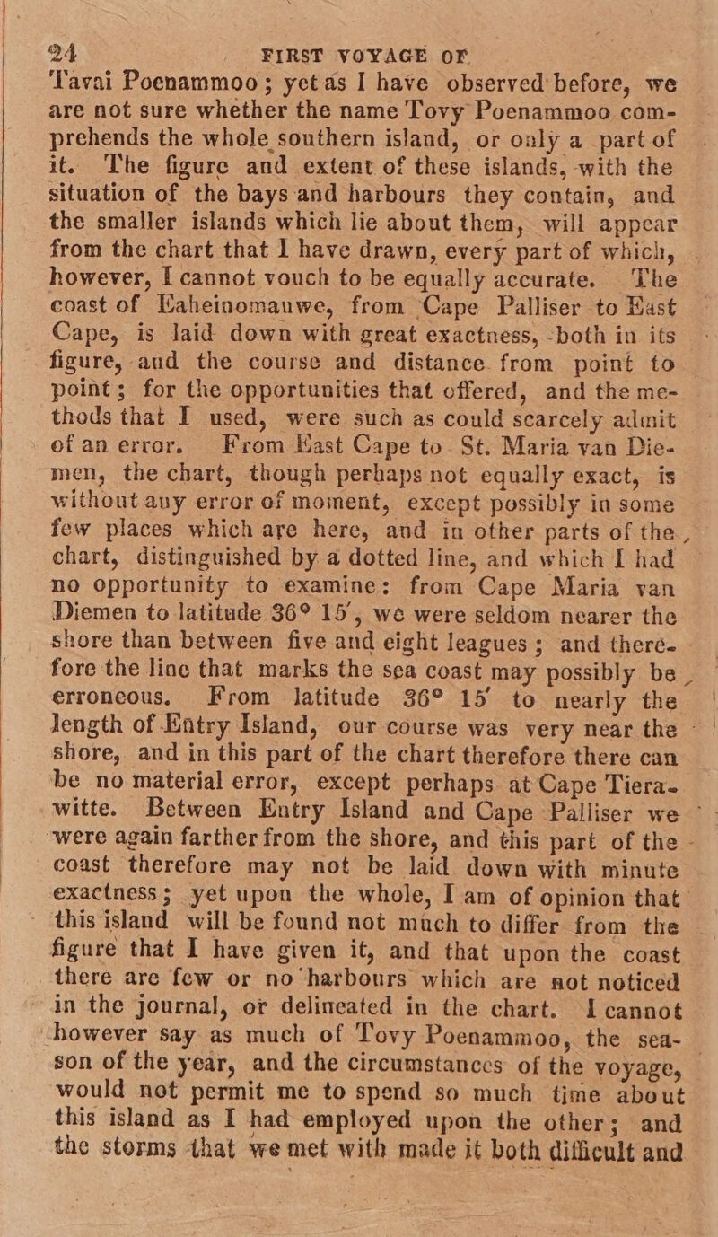 ‘Tavai Poenammoo; yet as I have observed before, we are not sure whether the name Tovy Poenammoo com- prehends the whole southern island, or only a part of it. The figure and extent of these islands, with the situation of the bays and harbours they contain, and the smaller islands which lie about them, will appear from the chart that 1 have drawn, every part of which, however, [ cannot vouch to be equally accurate. The coast of Haheinomauwe, from ‘Cape Palliser to Hast Cape, is laid down with great exactness, -both in its figure, and the course and distance from point to point; for the opportunities that offered, and the me- thods that I used, were such as could scarcely admit ofanerror. From Kast Cape to. St. Maria van Die- men, the chart, though perhaps not equally exact, is without any error of moment, except possibly in some few places which are here, and in other parts of the, chart, distinguished by a dotted line, and which I had no opportunity to examine: from Cape Maria van Diemen to latitude 36° 15’, we were seldom nearer the shore than between five and eight leagues; and therc. fore the line that marks the sea coast may possibly be . erroneous. From latitude 36° 15° to nearly the length of Entry Island, our course was very near the — shore, and in this part of the chart therefore there can be no material error, except perhaps at Cape Tiera- ‘were again farther from the shore, and this part of the - coast therefore may not be laid down with minute exactness; yet upon the whole, I am of opinion that - this island will be found not much to differ from the figure that I have given it, and that upon the coast there are few or no harbours which are not noticed ~ in the journal, or delineated in the chart. I cannot however say as much of Tovy Poenammoo, the sea- would not permit me to spend so much time about this island as I had employed upon the other; and the storms that we met with made it both difficult and - { |