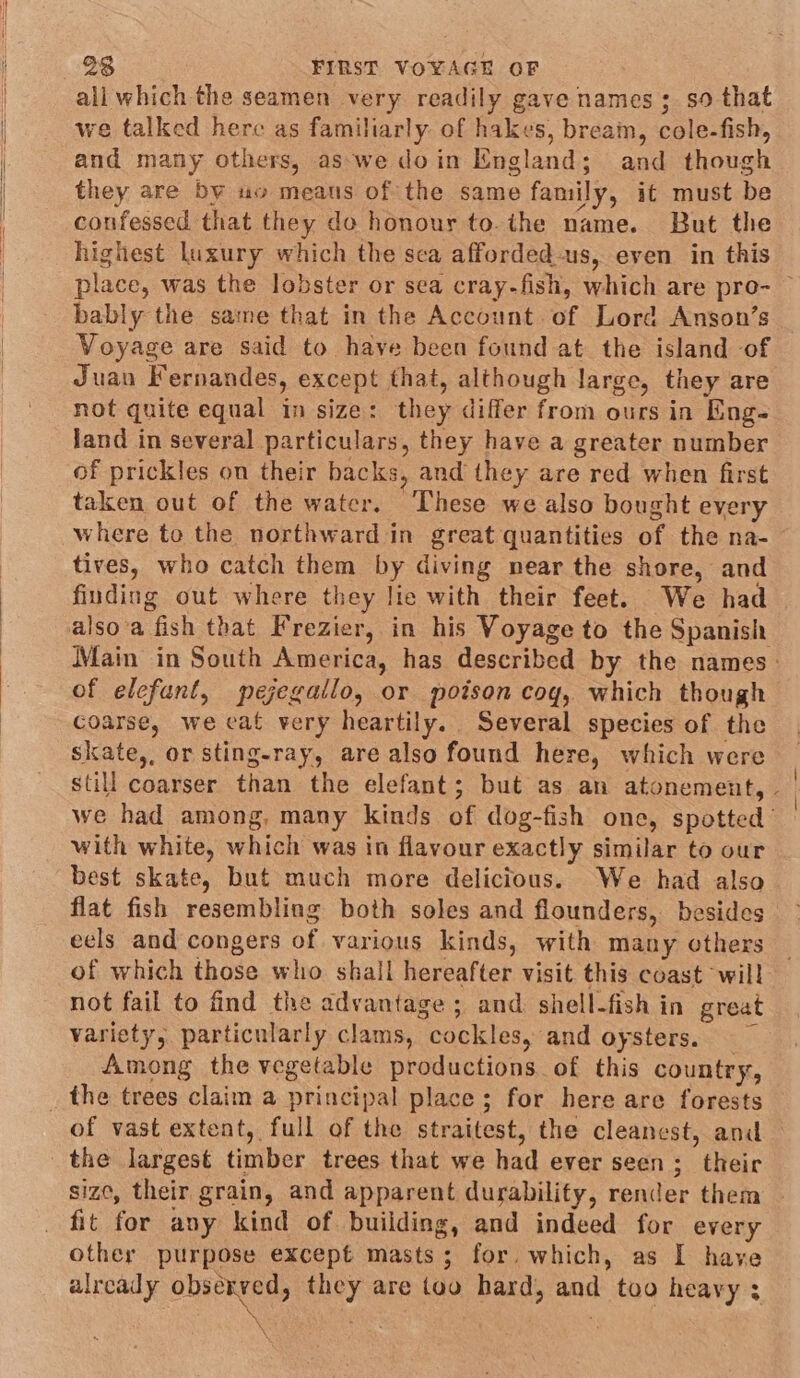 all which the seamen very readily gave names; so that we talked here as familiarly of hakes, bream, cole-fish, and many others, as we doin England; and though they are by uo means of the same family, it must be confessed that they do honour to.the name. But the highest luxury which the sea afforded-us, even in this place, was the lobster or sea cray-fish, which are pro- ~ bably the same that in the Account of Lord Anson’s _ Voyage are said to have been found at the island of Juan Fernandes, except that, although large, they are not quite equal in size: they differ from ours in Eng- land in several particulars, they have a greater number of prickles on their backs, and they are red when first taken out of the water, These we also bought every where to the northward in great quantities of the na- tives, who catch them by diving near the shore, and fiuding out where they lie with their feet. We had alsoa fish that Frezier, in his Voyage to the Spanish Main in South America, has described by the names— of elefant, pejegallo, or poison cog, which though coarse, we cat very heartily. Several species of the skate,, or sting-ray, are also found here, which were still coarser than the elefant; but as an atonement, - we had among, many kinds of dog-fish one, spotted’ with white, which was in flavour exactly similar to our best skate, but much more delicious. We had also flat fish resembling both soles and flounders, besides eels and congers of various kinds, with many others of which those who shall hereafter visit this coast will not fail to find the advantage ; and shell-fish in great variety, particularly clams, cockles, and oysters. Among the vegetable productions of this country, of vast extent, full of the straitest, the cleanest, and — size, their grain, and apparent durability, render them other purpose except masts; for. which, as I have already observed, they are too hard, and too heavy ; NY - ‘ ny