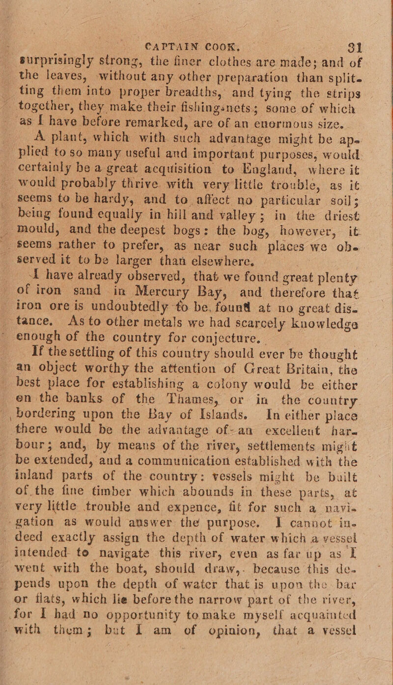 the leaves, without any other preparation than split. ting them into proper breadths, and tying the strips together, they make their fishingsnets; some of which as [ have before remarked, are of an enormous size. . A plant, which with such advantage might be ap. certainly be a great acquisition to England, where it would probably thrive with very little trouble, as it _ seems to be hardy, and to. affect no particular soil; _ being found equally in hill and valley; in the driest _ Mould, and the deepest bogs: the bog, however, it served it to be larger than elsewhere. | I have already observed, that we found great plenty of iron sand im Mercury Bay, and therefore that iron ore is undoubtedly to be, foun at no great dis. tance. As to other metals we had scarcely knowledge enough of the country for conjecture. —_ 7 If thesettling of this country should ever be thought an object worthy the attention of Great Britain, the best place for establishing a colony would be either en the banks of the Thames, or in the country bordering upon the Bay of Islands. In either place there would be the advantage of-an excelleut har. bour; and, by means of the river, settlements might be extended, and a communication established with the inland parts of the country: vessels might be built of the fine timber which abounds in these parts, at very little trouble and expence, fit for such a navia ‘gation as would answer the purpose. J cannot in- _ deed exactly assign the depth of water which a vessel intended to navigate this river, even as far up as I went with the boat, should draw,. because this de- pends upon the depth of water that is upon the bar or flats, which lie beforethe narrow part of the river, for I had no opportunity tomake myself acquainted with them; but I am of opinion, that a vessel \