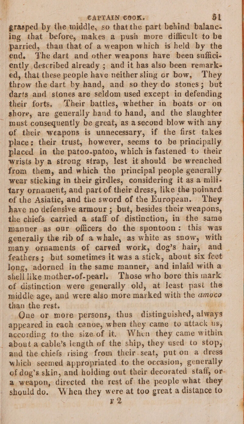 a . CAPTAIN COOK. St grasped by the middle, so thatthe part behind balanc- ing that before, makes a push more difficult to be parried, than that of a weapon which is held by the end. The dart and other weapons have been suffici- ently described already ; and it has also been remark- ed, that these people have neither sling cr bow, They throw the dart by hand, and so they do stones; but darts and stones are seldom used except in defending their forts. Their battles, whether in boats or on shore, are generally hand to hand, and the slaughter - must consequently be great, as asecond blow with any of their weapons is unnecessary, if the first takes place: their trust, however, seems to be principally placed in the patoo-patoo, which is fastened to their wrists by a strong strap, lest it should be wrenched from them, and which the principal people generally wear sticking in their girdles, considering it as a mili- tary ornament, and part of their dress, like the poinard of the Asiatic, and the sword of the European. They have no defensive armour ; but, besides their weapons, the chiefs carried a staff of distinction, in the same manner as our officers do the spontoon: this was generally the rib of a whale, as white as snow, with many ornaments of carved work, dog’s hair, and — feathers; but sometimes it was a stick, about six fect long, adorned in the same manner, and inlaid with a shell like mother-of-pearl. Those who bore this mark of distinction were generally old, at least past the middle age, and were also more marked with the amoco than the rest. oi One or more persons, thus distinguished, always appeared in each canoe, when they came to attack us, according to the sizeof it. When they came within _ about a cable’s length of the ship, they used to stop, and the chiefs rising from their.seat, puton a dress which seemed appropriated .to the occasion, generally of dog’s skin, and holding out their decorated stafi, or- a weapon, directed the rest of the people what they - shoulddo. When they were at too great a distance to , E2