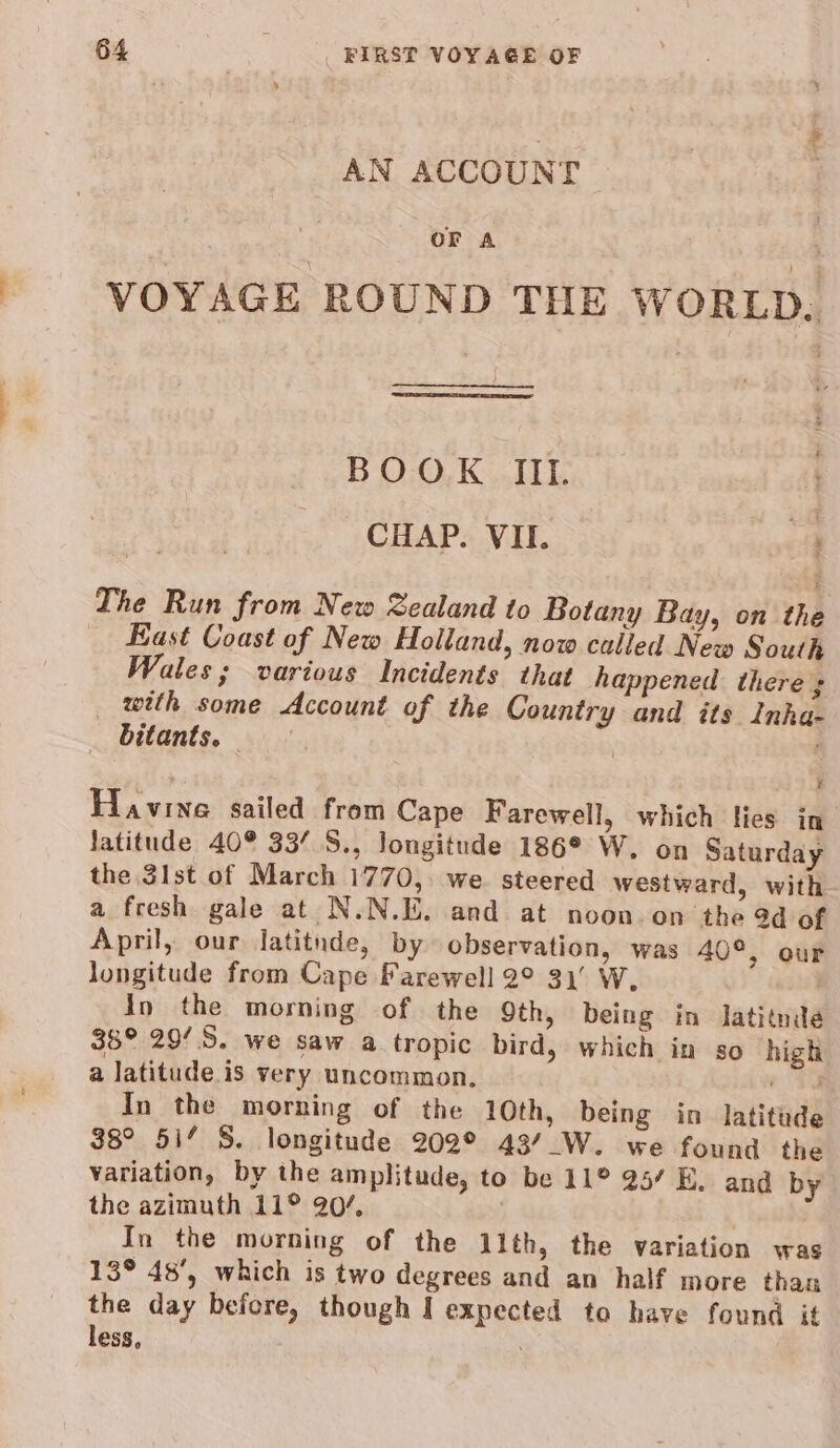 AN ACCOUNT OF A VOYAGE ROUND THE WORLD. BOOK IIL CHAP. VII. a The Run from New Zealand to Botany Bay, on the _ Bast Coast of New Holland, now called New South Wales; various Incidents that happened there ; with some Account of the Country and its Inha- bitants. | | ‘ Havine sailed from Cape Farewell, which lies in latitude 40° 33’ S., longitude 186° W. on Saturday the 3lst of March 1770,: we. steered westward, with a fresh gale at N.N.E. and at noon.on the 9d of April, our Jatitnde, by observation, was 40°, our longitude from Cape Farewell 2° 31’ W | In the morning of the 9th, being in lJatitnde 38° 29/S. we saw a tropic bird, which in so high a latitude.is very uncommon. you In the morning of the 10th, being in latitude 38° 51’ 8. longitude 202° 43/_W. we found the variation, by the amplitude, to be 11° 25’ E. and by the azimuth 11° 20/, In the morning of the 11th, the variation was 13° 48’, which is two degrees and an half more than the day before, though I expected to have found it