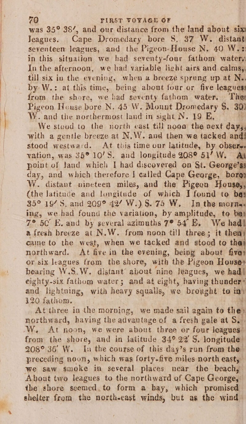 was 35° 38/, and our distance from the land about sim Jeagues. Cape Dromedary bore S$. 37 W. distant) seventeen leagues, and the Pigeon-House N. 40 W.¢ in this situation we had seventy-four fathom waters In the afternoon, we had variable light airs and calmsy, till six in the evening, when a breeze sprung up at Ne. by W.: at this time, being about four or five leagues: from the shore, we bad seventy fathom water. Thee Pigeon House bore N. 45 W. Mount Dromedary §. 30) W. and the northermost land in sight N. 19 E, © We stvuod to the north cast till nooa the vext days, with a gentle breeze at N,W. and then we tacked and] stood westward. At tiis time our latitude, by obsere. vation, was 35° 10/S. and longitude 208° 51’ W. Al point of Jand which I had discovered on St. George’gs day, and which therefore | called Cape George, bora: W. distant nineteen miles, and the Pigeon House,, (the latitude and longitude of which J found to bas 35° 19/S, and 209° 42/ W.) 8. 75 W. In the morns. ing, we had found the variation, Dy amplitude, to be: 7° 5C’ E. and by several azimuths 7° 54° BE. We had} afresh breeze at N.W. from noon till three; it then} came to the west, when we tacked and stood to tha northward. At five in the evening, being about fives or six leagues from the shore, with the Pigeon Houses bearing W.S.W. distant about nine Jeagues, we had! eighty-six fathom water; and at eight, having thunder” and. lightning, with heavy squalls, we broxght to iy 120 fathom. At three inthe morning, we made sail again to chet northward, having the advantage of a fresh gale at S.. W. At noon, we were about three or four leagues’ from the shore, and in latitude 34° 22'S, longitude 208°. 36 W. In the course of this day’s run from the preceding noon, which was forty-five miles north east, we saw smoke in several places near the beach, About two leagues to the northward of Cape George, the shore scemed,to form a bay, which promised shelter from the north-east winds, but as the wind ~