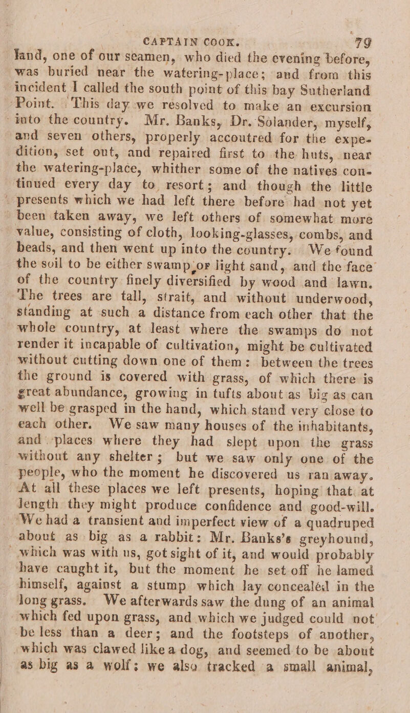 Jand, one of our seamen, who died the evening before, was buried near the watering-place; and from this incident I called the south point of this bay Sutherland ‘Point. “This day we resolved to make an excursion into the country. Mr, Banks, Dr. Solander, myself, and seven others, properly accoutred for the expe- dition, set out, and repaired first to the huts, near the watering-place, whither some of the natives con- tinued every day to resort; and though the little _ presents which we had left there before had not yet been taken away, we left others of somewhat more value, consisting of cloth, looking-glasses, combs, and beads, and then went up into the country. We found the svil to be either swamp,or light sand, and the face’ of the country finely diversified by wood and lawn. The trees are tall, strait, and without underwood, standing at such a distance from each other that the whole country, at least where the swamps do not render it incapable of cultivation, might be cultivated without cutting down one of them: between the trees the ground is covered with grass, of which there is great abundance, growing in tufts about as big as can well be grasped in the hand, which stand very close to each other. We saw many houses of the inhabitants, and places where they had slept upon the grass without any shelter; but we saw only one of the _ people, who the moment he discovered us ran away. At all these places we left presents, hoping that. at length they might produce confidence and good-will. ‘We had a transient and imperfect view of a quadruped about as big as a rabbit: Mr. Bankes’s greyhound, Which was with us, got sight of it, and would probably have caught it, but the moment he set off he lamed himself, against a stump which lay concealél in the long grass. We afterwards saw the dung of an animal which fed upon grass, and which we judged could not be less than a deer; and the footsteps of another, -which was clawed like a dog, and seemed to be about as big as a wolf; we also tracked a small animal,