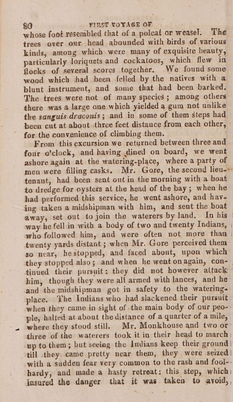 whose foot resembled that of a polcat or weasel. The trees aver our head abounded with birds of various kinds, among which were many of exquisite beauty, particularly loriquets and cockatoos, which flew in flocks of several scores together. We found some wood which had been felled by the natives with a blunt instrument, and some that had been barked. The trees were not of many species; among others there was a large one which yielded a gum not unlike the sanguis draconis; and in some of them steps had been cut at about three feet distance from each other, for the convenience of climbing them. From this excursion we returned between three and . four o’clock, and having dined on board, we went ashore again at the watering-place, where a party of men were filling casks, Mr. Gore, the second lieu-* tenant, had been sent out in the morning with a boat to dredge for oysters at the head of the bay; when he had performed this service, he went ashore, and hav- ing taken a midshipman with him, and sent the boat away, set out to join the waterers by land. [n his: way he fell in with a body of two and twenty Indians, avho followed him, and were often not more than twenty yards distant ; when Mr. Gore perceived them so near, hestopped, and faced about, upon which they stopped also; and when he went on again, COn- | tinued their pursuit: they did not however attack - him, though they were all armed with lances, and he and the midshipman got in safety to the watering- place. The Indians who had slackened their pursuit ; when they came in sight of .the main body of our peo-- ple, halted at about the distance of a quarter of a mile, where they stood still. Mr. Monkhouse and two or: three of the waterers took it in their head to march | up to them; but seeing the Indians keep their ground | till they. came pretty near them, they were seized! with a sudden fear very common to the rash and fool-- hardy, and made a hasty retreat: this step, which | insured the danger that it was taken to avoid,,