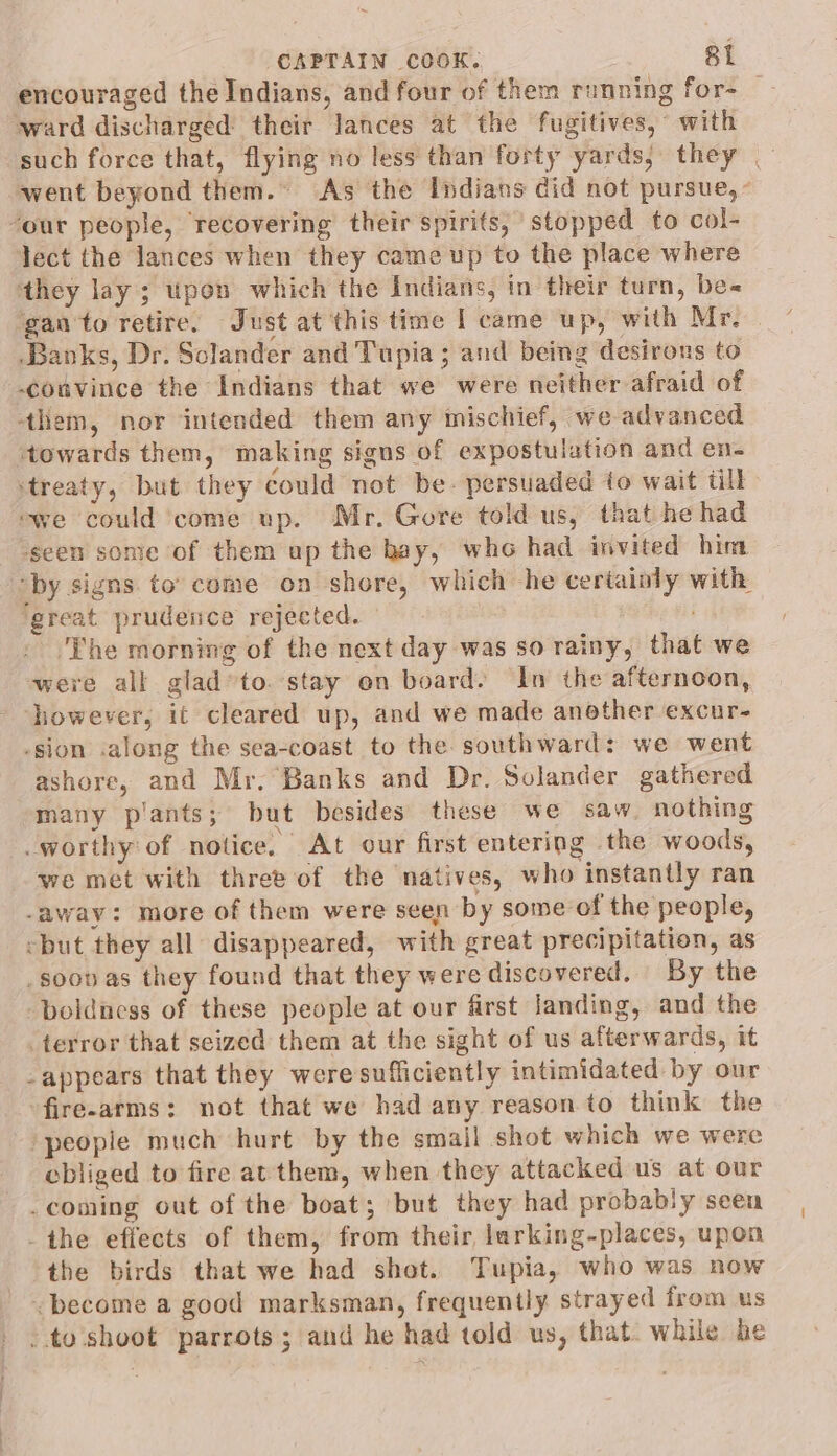 encouraged the Indians, and four of them running for- ward discharged their lances at the fugitives, with such force that, flying no less than forty yards, they went beyond them.” As the Indians did not pursue, - lect the lances when they came up to the place where they lay; upon which the Indians, in their turn, be« gan to retire. Just at this time I came up, with Mr. Banks, Dr. Sclander and Tupia ; and being desirons to couvince the Indians that we were neither afraid of towards them, making signs of expostulation and en- ‘seen some of them up the hay, who had invited him ‘great prudence rejected. ‘The morning of the next day was so rainy, that we were all glad*to.stay on board. In the afternoon, jiowever, it cleared up, and we made another excur- ashore, and Mr. Banks and Dr. Solander gathered many plants; but besides these we saw nothing we met with three of the natives, who instantly ran *” appears that they weresufficiently intimidated by our fire-arms: not that we had any reason to think the ebliged to fire at them, when they attacked us at our the birds that we had shot. Tupia, who was now