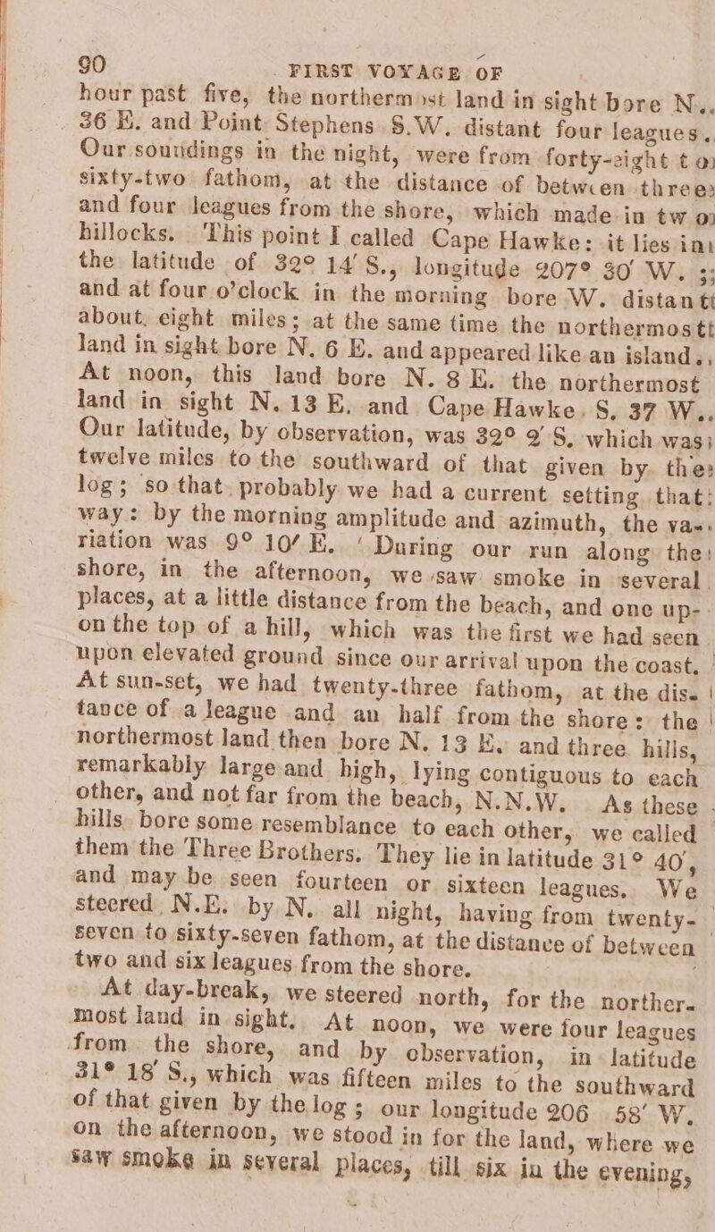 hour past five, the northerm st land in sight bore N.. 36 KE. and Point Stephens S.W. distant four leagues, Our soundings in the night, were from forty-zight t a sixty-two fathom, at the distance of betwren threes and four leagues from the shore, which made in tw 0) hillocks. This point I called Cape Hawke: it lies imi the latitude of 32° 14'S., longitude 207° 30° W. 33 and at four.o’clock in the morning bore W. distan tt about, eight miles; at the same time the northermostt land in sight bore N. 6 E. and appeared like an island., At noon, this land bore N. 8 E. the northermost land in sight N.13 E. and Cape Hawke. S. 37 W.. Our latitude, by observation, was 32° 9S, which wasi twelve miles to the southward of that given by. the: log; so that. probably we had a current setting that: way: by the morning amplitude and azimuth, the va~. riation was 9° 107K. ‘ Daring our run along: the: shore, in the afternoon, we saw smoke in several . places, at a little distance from the beach, and one up-. on the top of a hill, which was the first we had seen upon elevated ground since our arrival upon the coast, ° At sun-set, we had twenty-three fathom, at the dis. | tance of a league and an half fromthe shore: the | northermost land then bore N. 13 Kw and three hills, remarkably large and high, lying contiguous to each hills. bore some resemblance to each other, we called — them the Three Brothers, They lie in latitude 31° 40, and may be seen fourteen or sixteen leagues. We steered N.E. by N.. all night, having from twenty-_ seven to sixty-seven fathom, at the distanve of between two and six leagues from the shore. At day-break, we steered north, for the norther- most land in sight, At noon, we were four leagues 31° 18'S., which was fifteen miles to the southward of that given by thelog; our longitude 206 58’ W. on the afternoon, we stood in for the land, where we saw smoke im several places, till six in the evening,