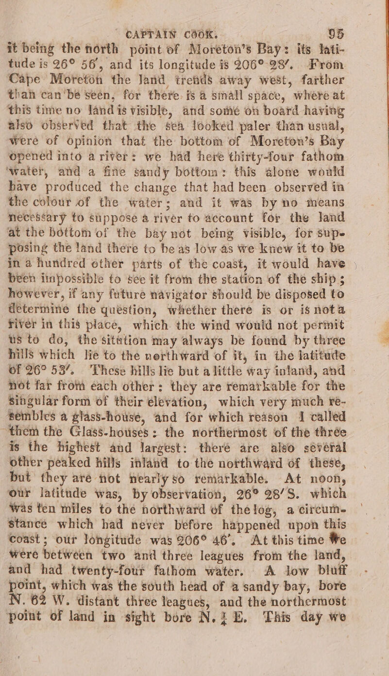 it being the north point of Moreton’s Bay: its lati- tude is 26° 56, and its longitude is 206° 29’, From. Cape Moreton the Jand treiids away west, farther than canbe seen, for there. is 4 small space, where at ‘this time no land is visible, and somé on board having also observed that the sea looked paler than usual, Were of opinion that the bottom of Moreton’s Bay opened into a river: we had here thirty-four fathom ‘water, and a fine sandy bottom: this alone would have produced the change that had been observed in the colour of the water; and it was by no sheans necessary to suppose a river to account for the land at the bottom of the bay not being visible, for sup. posing the land there to be as low as we knew it to be in a hundred other parts of the coast, it would have , been iinpossible to see it from the station of the ship ; however, if any future navigator should be disposed to determine the quéstion, witether there is or is nota river in this place, which the wind would not permit us to do, the sitation may always be found by three hills which lie to the nerthward of it, in the latitude of 26° 53’, ‘These hills lie but a little way inland, and - not far from each other: they are rematkable for the singular form of their elevation, which very much re- tembles a glass-house, and for which reason 1 called them the Glass-houses: the northermost of the thrée is the highest and largest: theré are also séveral other peaked hills inland to the northward of these, but they are not nearly so remarkable. At noon, ‘our latitude was, by observation, 26° 28/8. which was ten miles to the northward of thelog, a circum- stance which had never before happened upon this coast; our longitude was 206° 46’. At this time We were between two anil three leagues from the land, and had twenty-four fathom water. A low bluff point, which was the south head of a sandy bay, bore N. 62 W. distant three leagues, and the northermost point of land in sight bore N.2 E. This day we