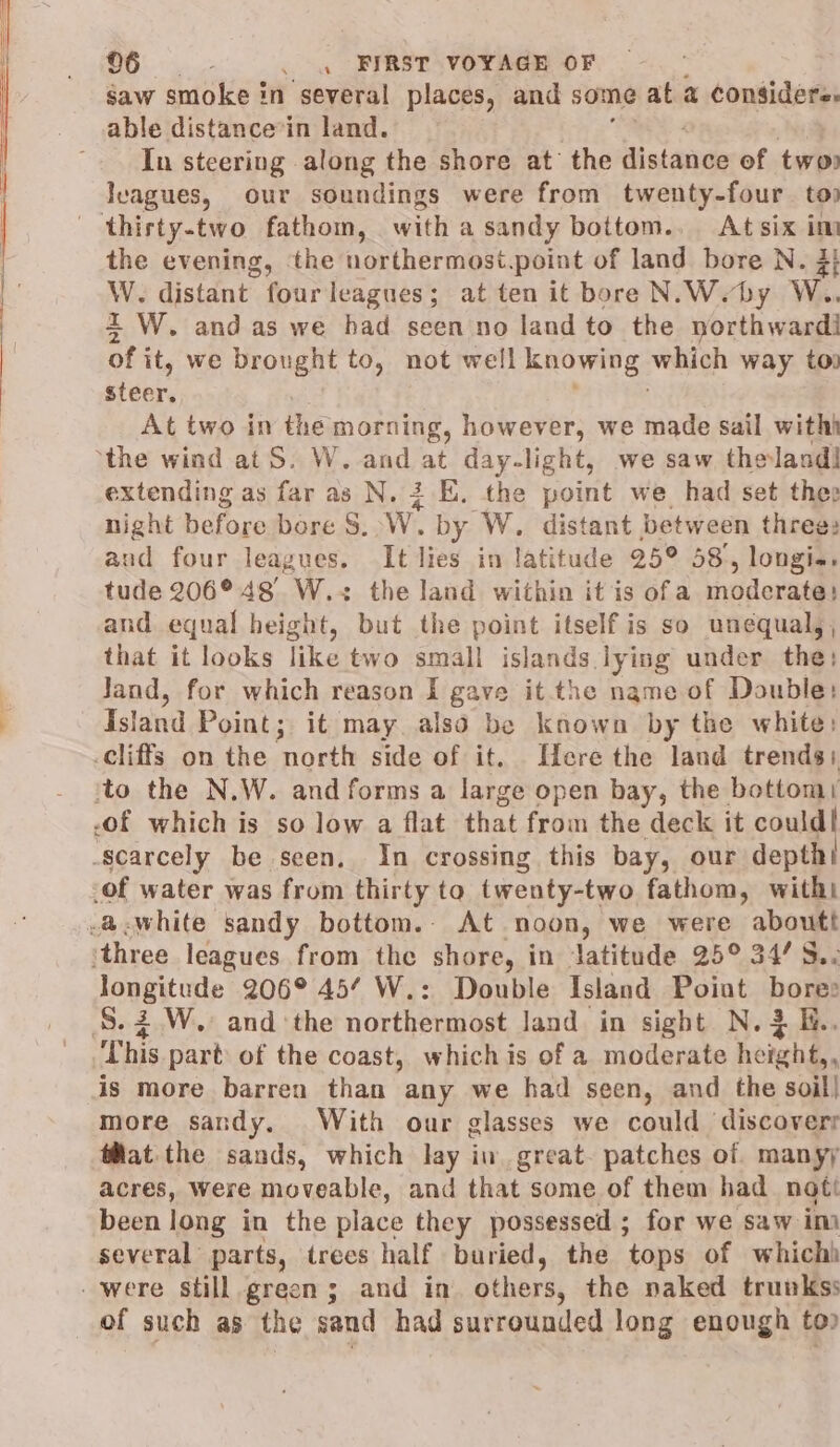 gaw smoke in ‘several places, and some at a considers. able distance*in land. In steering along the shore at’ the Nistande of two lvagues, our soundings were from twenty-four. top thirty-two fathom, with a sandy bottom.. At six im the evening, the northermost.point of land bore N. 3} W. distant fourleagues; at ten it bore N.Weby W.. 2 W. and as we had seen no land to the northwardi of it, we brought to, not well knowing: which way to. steer. At two in the morning, however, we made sail withh the wind at S. W. and igs day-light, we saw thelandl extending as far as N. 3 E. the point we had set the night before bore S. W. by W. distant between three: aud four leagues. It lies in latitude 25° 587, longia. tude 206° 48 W.+ the land within it is ofa noderatil and equal height, but the point itself is so unequal, , that it looks like two small islands lying under the: Jand, for which reason I gave it the name of Double: Island Point; it may also be known by the white: cliffs on the north side of it. Here the land trends) ‘to the N.W. and forms a large open bay, the bottom .of which is so low a flat that figit the deck it could! ‘scarcely be seen, In crossing this bay, our depth! _of water was from thirty to twenty-two fathom, witht -&amp;@-white sandy bottom. At noon, we were aboutt ‘three leagues from the shore, in ‘latitude 25° 34/ S.. longitude 206° 45’ W.: Double Island Point bow? S.3.W.: and ‘the northermost land. in sight N.3 E.. This part of the coast, whichis of a moderate height,, is more barren than any we had seen, and the soil} more sandy. With our glasses we could discovery tat the sands, which lay in great. patches of manyy acres, Were moveable, and that some of them had noti been long in the place they possessed ; for we saw im several parts, trees half buried, the tops of which) -were still green; and in. others, the naked trunkss of such as the sand had surrounded long enough to)