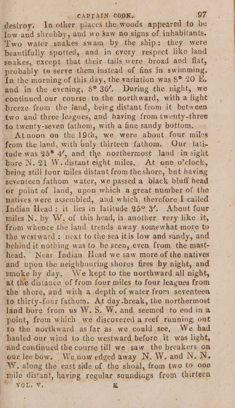 2 CAPTAIN COOK, 97 destroy. In other places the woods appeared to be. low and shrubby, and we Saw no signs of inhabitants. Two water snakes swam by. the “ships they were beautifully spotted, and in every respect like land snakes, except that their tails were broad and flat, probably te serve them instead of fins in swimming, In the morning of this day, the variation was 8* 20 Ki. and in the evening, 8° 36’. During the night, we ‘continued our course to the northward, with a light breeze from the land, being distant from it between two and three leagues, and having from twenty-three ‘to twenty-seven fathom, with a fine sandy bottom. Atnoon on the 19th, we were about four miles from the land, with only thirteen fathom. Our. lati- tude was 25° 4, and the northermost land in sight bore N. 21 W. distant eight miles. At one o’clock, being still four miles distant from the shore, but having seventeen fathom water, we passed a black bluti head- or point of land, upon which a great number of the natives were assembled, aud which, therefore I called “Indian Head: it lies in latitude 25° 3’. About four ~ miles N. by W. of this head, is another very like it, from wheuce the land trends away somewhat more to the westward : next to the sea itis low and sandy, and behind it nothing was to be seen, even from the mast- head. Near Indian Head we saw more of the natives and upon the neighbouring shores fires by night, and smoke by day. We kept to the northward all night, at the distance of from four miles to four leagues from the shore, and with a.depth of water from seventeen to thirty-four fathom. At day-break, the northermost land bore from us W.S. W. and seemed to end ina point, from which we discovered a reef running out to the northward as far as we could see, We had hauled our wind to the westward before it was light, and continued the course till we saw the breakers on our lee bow. | We. now edged away N. W. and N. N. W. along the east side of the shoal, from two to one mile distant, haying regular soundings from thirteen * you, ¥ K t