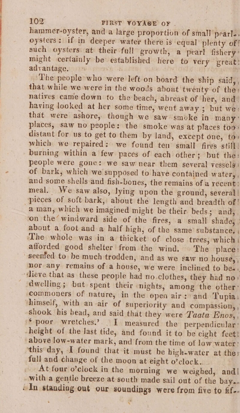 hammer-oyster, and a large proportion of small pearl: oysters: if in deeper water there is equal’ plenty of! such oysters. at their full’ growth, a pearl fishery’ might certainly be established here to very great: advantage. =» | The people’-who were left on board the ship said, | that while we were in the woods about twenty of the: natives came down to the beach, abreast of ‘her, and! having looked at her some time, went away ; but we: that were ashore, though we saw’ smoke in many’ places, saw no people: the smoke was at places too» distant for us to get to them by land, except one, to) which we repaired: we found ten small fires still! burning within a few paces of each other; but the: people were gone: we saw near them several vesselg of bark, which we supposed to have contained water, , and some shells and fish-bones, the remains of a recent: meal. We saw also, lying upon the ground, several | pieces of soft bark,: about the length and breadth of! a man, which we imagined might be their beds; and, , ‘on the’ windward side of the fires, a small shade, about a foot and a half high, of the same’ substance, ‘The whole was in a thicket of close trees, which | afforded good shelter from the wind. © The place: seented to be much trodden, and as we saw no house, , bor any remains of a house, we were inclined to bes: -dieve that as these people had no.clothes, they had no: dwelling; bat spent their ‘nights, among the other’ commoners of nature, in the open air :) and Tupia: vhimself, with an-air of superiority and compassion, , shook his head, and said that they were Tata Enos, | ‘poor wretches.’ IT measured the perpendicular: height of the last tide, and found it to be eight feet! above low-water mark, and from the time of low water: ‘this'day, I found that:it must be high-water at the: full and ¢hange of the moon at eight o’clock.. At four o’clock in the morning we weighed, and! with a gentle breeze at south made sail out of the bayee “In standing out our soundings were from five to ff. 4 s