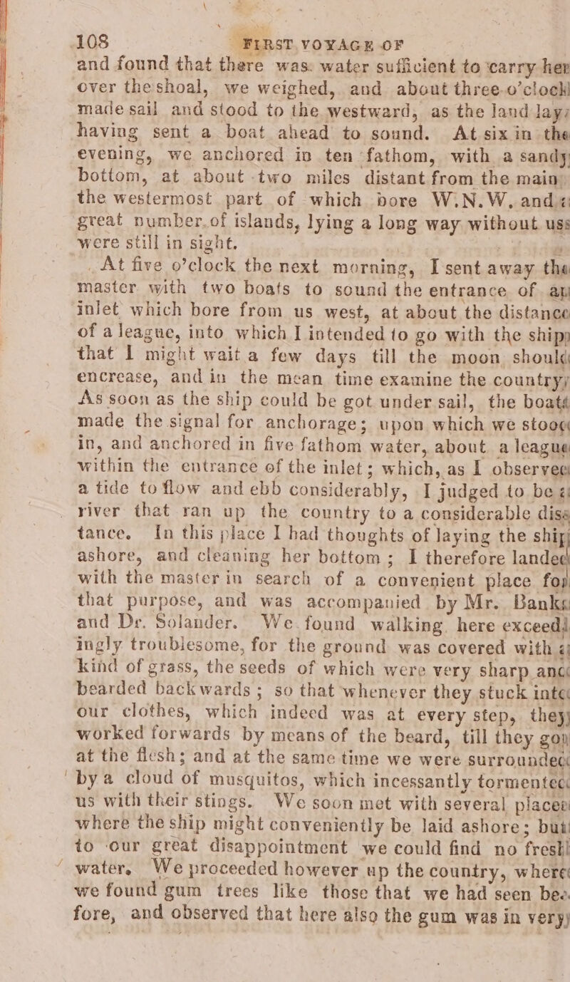 and found that there was: water sufficient to ‘carry her over theshoal, we weighed, and about three.o’cloeh made sail and stood to the westward, as the land layz having sent a boat ahead to sound. At six in the evening, we anchored in ten fathom, with a sandy: bottom, at about two miles distant from the main» the westermost part of which bore W.N.W, and great number.of islands, lying a long way without uss were still in sight. ws _ At five o’clock the next morning, I sent away. the master. with two boats to sound the entrance of ap inlet which bore from us west, at about the distance of a league, into which I intended to go with the ship that I might wait a few days till the moon should encrease, andin the mean time examine the country; As soon as the ship could be got under sail, the boaté made the signal for anchorage; upon which we stoog in, and anchored in five fathom water, about a league within the entrance of the inlet; which, as I observee a tide to flow and ebb considerably, I judged to be ¢: river that ran up the country to a considerable diss tance. In this place I had thoughts of Jaying the hui ashore, and cleaning her bottom; I therefore landed with the masterin search of a convenient place fop that purpose, and was accompanied. by Mr. Banks and Der. Solander.. We found walking. here exceedd ingly troublesome, for the ground was covered with ¢ kind of grass, the seeds of which were very sharp anc bearded backwards ; so that whenever they stuck inte our clothes, which indecd was at every step, they) worked forwards by means of the beard, till they gop at the flesh; and at the same time we were surroundec bya cloud of musquitos, which incessantly tormented us with their stings. We soon met with several places where the ship might conveniently be. laid ashore; but to our great disappointment we could find no fresti we found gum trees like those that we had seen bee. fore, and observed that here also the gum was in very)