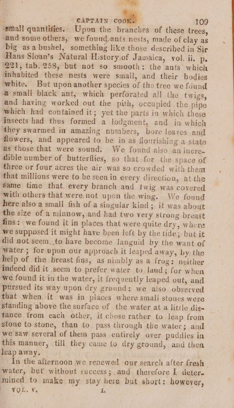 ‘small quantities. Upon the branches of these trees, _ and sonie others, we found_ants nests, made of clay as big asa bushel, something like those described in Sir Hans Sloan’s Natural History,of Jamaica, vol. ii, De ‘221, tab. 258, but not so smooth: the ants which inhabited these nests were small, and their ‘badies white. But uponanother species of the tree we found a small black ant, which perforated all the twigs, and having worked out the pith, occupied the pipe which had contained it; yet the parts in which these insects had thus formed a lodgment, and in which ‘they swarmed in amazing numbers, bore leaves and flowers, and appeared to be in as flourishing a state as those that were sound. We found also an incree dible number of butterflies, so that for the space of three or four acres the air was so crowded with them that millions were to be seenin every direction, at the same time that. every branch and twig was covered with others that were not upon the wing. We found here also a small fish of a singular kind; it was about the size of a minnow, and had two very strong breast fins: we found it in places that were quite dry, where we supposed it might have been left by the tide; but it did not.seem, to have become languid by the want of Water; for upon our approach it leaped away, by the telp of the breast fins, as nimbly as a frog: neither indeed did it seem to prefer water to laud; for when we found it in the water, it frequently leaped out, and pursued its way upon dry ground: we also observed that when, it was in places where small stones were standing above the surface of the water at a little dise tance. from each other, it chose rather to leap from stone to stone, than to pass through the water; and we Saw several of them pass entirely over puddles in this manner, till they came to dry ground, and then leap away, — | | In the afternoon we renewed our search after fresh water, but’ without success; and. therefore L. deter. mined to make my stay here but short: however, oe vou. ¥, L