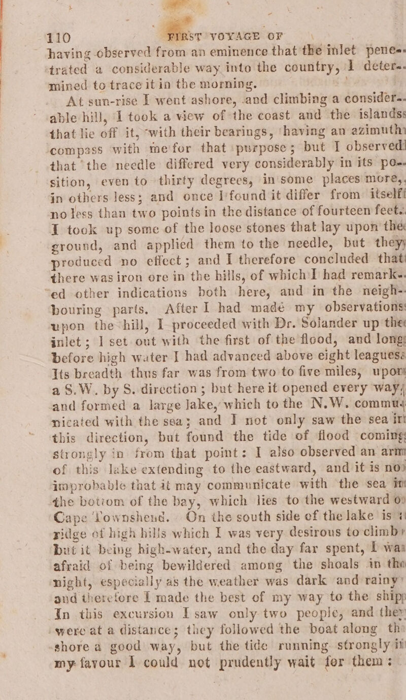 having observed from an eminence that the inlet pene-. trated a considerable way into the country, 1 deter. mined to trace it in the morning. At sun-rise I went ashore, .and climbing a consider-- able hill, 1 took a view of the coast and the islands: that lie off it, ‘with their bearings, ‘having an azimuth compass with me'for that purpose; but I observed! that the needle differed very considerably in its po-. sition, even to thirty degrees, in some places more,. in others less; and once I'found it differ from. itselft no less than two points in the distance of fourteen feet.. I tock up some of the loose stones that lay upon the ground, and applied them to the needle, but they; produced no effect ; and I therefore concluded that there wasiron ore in the hills, of which I had remark.. ed other indications both here, and in the neigh-. bouring parts. After ] had madé my observations upon the hill, I proceeded with Dr. Solander up the inlet ; ] set out with the first of the flood, and long: before high wuter I had advanced above eight leaguess Its breadth thus far was from two to five miles, upot a §.W. by S. direction ; but here it opened every way, and formed a large Jake, which to the N.W. commu nicaied with the sea; and I not only saw the sea iri this direction, but found the tide of flood coming: strongly in from that point: I also observed an arnt of this lake extending to the eastward, and it is nod improbable that it may communicate with the sea im the botiom of the bay, which lies to the westward 0» Cape Lownshend. On the south side of the lake is ridge of high hills which I was very desirous toclimby but it being high-water, and the day far spent, 1 waa afraid of being bewildered among the shoals in the night, especially as the weather was dark and rainy” and therefore I made the best of my way to the shipp In this excursion I saw only two people, and ther were at a distance; they followed the boat along th shore a good way, but the tide running. strongly if my favour I could not prudently wait for them: