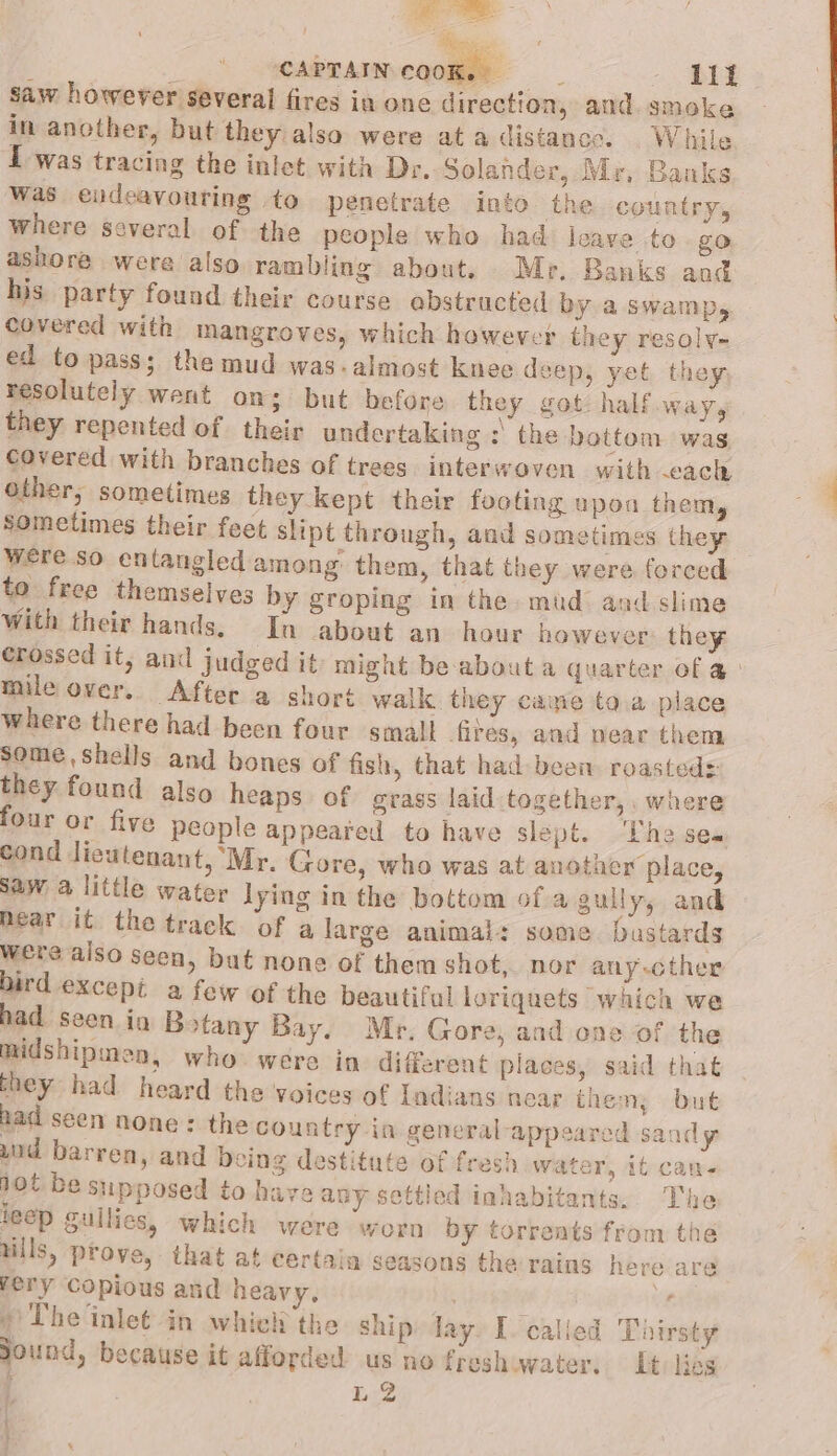 ‘CAPTAIN COOK. : lift saw however several fires in one direction, and. smoke in another, but they also were ata distance. While I was tracing the inlet with Dr. Solander, Mr, Banks was endeavouring to penetrate into the. country, where several of the people who had leave to go ashore were also. rambling about. Mr. Banks and his party found their course ebstructed by a swamp, covered with mangroves, which however they resolv- ed to pass; the mud was-almost knee deep, yet they resolutely went on; but before they got: half way, they repented of their undertaking : the bottom was covered with branches of trees. interwoven with cach other, sometimes they kept their footing upon them, sometimes their feet slipt through, aad sometimes they Were so entangled among them, that they were forced to free themselves by groping in the. mud and slime with their hands. In about an hour however: they crossed it, and judged it might be-about a quarter of a: mile over. After a short walk they came ta.a place where there had been four small fires, and pear them some,shells and bones of fish, that had been roasted: they found also heaps of grass laid together, . where four or five peaple appeared to have slept. ‘The ses cond lieutenant, ‘Mr. Gore, who was at another place, saw a little water lying in the bottom of a gully, and near it the track of a large animal: same. bastards were also Seen, but none of them shot, nor any-cther bird except a few of the beautiful loriquets which we had seen io Botany Bay. Mr. Gore, and one of the midshipmen, who were in different places, said that they had heard the voices of Indians near then; but had seen none: the country in general appeared sandy uid barren, and being destitute of fresh water, it can- hot be supposed to haya any settled inhabitants... The leep gullies, which were worn by torrents from the uils, prove, that at certain seasons the rains here are rery Copious and heavy, vi » The inlet in whiell the ship lay. I called Thirsty Sound, because it afforded us no freshwater. Lt: lies ; L.2