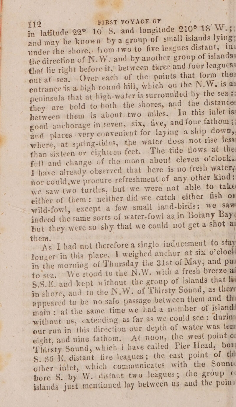 ‘ {12 Fines VOYAGE OF 3 in latitude 22° 10 S. and longitude 210° 18° W.5; and may be known by a group of small islands lying; under the shore,, fiom.two to five leagues distant, ims the direction of N.W.-and by another group of islands; that lie right before it, between three and four leaguess outat sea. Over each of the points that form thee entrance is a- high round hill, which on the N.W., is a: peninsula that at high-water is surrounded by the sea :; they are pold to both the shores, and the distances between them is about two miles. In this inlet is: good anchorage in seven, six, five, and four fathom 3; and places very convenient for laying a ship down,, where, at spring-lides, the water does not rise less: than sixteen or eighteen feet. The tide flows at the full and change of the moon about eleven o’clock. l have already observed that here is no fresh watery nor could.we procure refreshment of any other kind: we saw two turtles, but we were not able to take either of them: neither did we catch either fish op wild-fowl, except a few small land-birds: we saw indeed the came sorts of water-fowl asin Botany Bay). put they were so shy that we could not get a shot ai them. ag | As Thad not therefore a single inducement to stay longer in this place, 1 weighed anchor at six o’clock in the morning of Thursday the 3ist of May, and pus to sea, ~ We stood to the N.W. with a fresh breeze aa S.S.E.and kept without the group of islands that liv in shore, and to the N.W. of ‘Thirsty Sound, as therr appeared to be no safe passage between them and thh main: at the same time we hada number of islandi without us, extending as far as we could sce: ‘durina our run in this direction our depth of water was tem eight, and nine fathom. At noon, the west point o Thirsty Sound, which 1 have called Pier Head, bor s 36 E. distant five leagues; the east point of thi other inlet, which communicates with the Sound bore S. by W. distant two leagues; the group « jslands just mentioned lay between us and the point