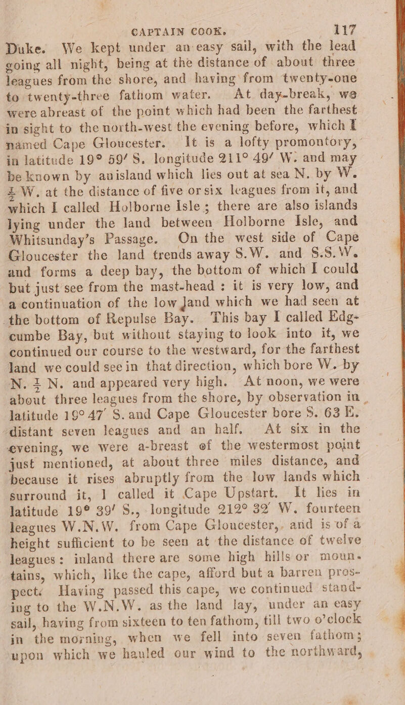 Duke. We kept under an-easy sail, with the lead going all night, being at the distance of about three leagues from the shore, and having from twenty-one to twenty-three fathom water. At day-break, we were abreast of the point which had been the farthest in sight to the north-west the evening before, which l named Cape Gloucester. It is a lofty promontory, in latitude 19° 59’ S. longitude 211° 49’ W. and may be known by anisland which lies out at sea N. by W. LW. at the distance of five or six leagues from it, and which I called Holborne Isle; there are also islands lying under the land between Holborne Isle, and Whitsunday’s Passage. On the west side of Cape Gloucester the land trends away S.W. and S.S.W. and forms a deep bay, the bottom of which I could but just see from the mast-head : it is very low, and a continuation of the low Jand which we had seen at the bottom of Repulse Bay. This bay I called Edg- cumbe Bay, but without staying to look into it, we continued our course to the westward, for the farthest Jand we could seein that direction, which bore W. by N. 1 N. and appeared very high. At noon, we were about three leagues from the shore, by observation in | latitude 19°47’ S. and Cape Gloucester bore 8. 63 EK. distant seven leagues and an half. At six in the evening, we were a-breast ef the westermost point just mentioned, at about three miles distance, and ‘because it rises abruptly from the low lands which surround it, 1 called it Cape Upstart. It lies in — latitude 19° 39’ S., longitude 212° 32 W. fourteen leagues W.N.W. from Cape Gloucester,. and is of a height sufficient to be seen at the distance of twelve leagues: inland there are some high hills or moun- tains, which, like the cape, afford but a barren pros- pect: Having passed this cape, we continued stand- ing to the W.N.W. as the land lay, under an easy sail, having from sixteen to ten fathom, till two o’ clock in the morning, when we fell into seven fathom; upon which we hauled our wind to the northward,