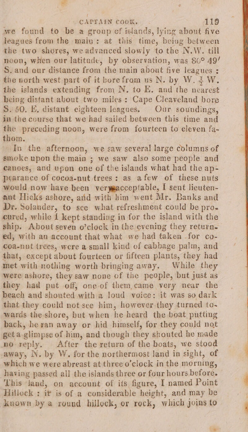 we found to be a group ef islands, lying about five leagues from the main: at this time, being between the two shores, we advanced slowly to the N.W. till neon, when our latitude, by observation, was 86° 49/ S. and our distance from the main about five leagues : the north west part of it borefrom us N. by W. i W. the islands extending from N. to Ki. and the nearest being distant about two miles : Cape Cleaveland bore S. 50. E. distant eighteen leagues. Our soundings, in the course that we had sailed between this time and the preceding noon, were from fourteen to eleven fa- thom. pe as, = In the afternoon, we saw several large columns of smoke upon the main ; we saw also some people and ‘canoes, and upon one of the islands what had the ap- pearance of cocoa-nut trees: as afew of these nuts would now have been verygacceptable, I sent lieuten- ant Hicks ashore, arid with him went Mr. Banks and Dr. Solander, to sce what refreshment could be pro. cured, while I kept standing in for the island with the ship. About seven o’clock in the evening they return. ed, with an account that what we had taken for co- coa-nut trees, were a small kind ef cabbage palm, and that, except about fourteen or fifteen plants, they had met with nothing worth bringing away. While they were ashore, they saw none of the people, but just as they had put off, one-of them,came very near the beach and shouted with a loud voice: it was so dark that they could not see him, however they turned to- wards the shore, but when he heard the boat putting back, he ran away or hid himself, for they could not get a-glimpse of him, and though they shouted he made no reply. After the return of the boats, we stood away, IN. by W. for the northermost land in sight, of which we were abreast at three o’clock in the morning, having passed all the islands three or four hours before. ‘This land, on account of its figure, I named Point Hilleck : it is of a considerable height, and may be known by a round hillock, or rock, which joins to