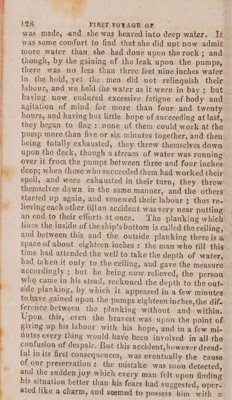 | was made, and she was heaved into deep water. It more water than she had done upon the rock ; and though, by the gaining of the leak upon the pumps, they began to flag: none of them could work at the being totally exhausted, they threw themselves down. upon the deck, though astream of water was running spell, and were exhausted in their turn, they threw themselves down in the same manner, and the others’ Started up again, and renewed their labour ; thus re. liues the inside of theship’s bottom is called the ceiling, time had attended the well to take the depth of water, had taken it only to the ceiling, and gave the measure accordingly ; but he being now relieved, the. person side planking, by which it appeared in a few minutes to have gained upon the pumps eighteen inches, the dif- ference between the planking without and: within. Upon this, even the bravest was upon the point of. giving up his labour with his hope, and in a few mi- nutes every thing would have been involved in all the ful in its first consequences, was eventually the cause of our preservation s the mistake was soon detected, and the sudden joy which every man felt upon finding his situation better than his fears had suggested, oper- Ld oD . e ated Jike a charm, and seemed to possess him with a | |