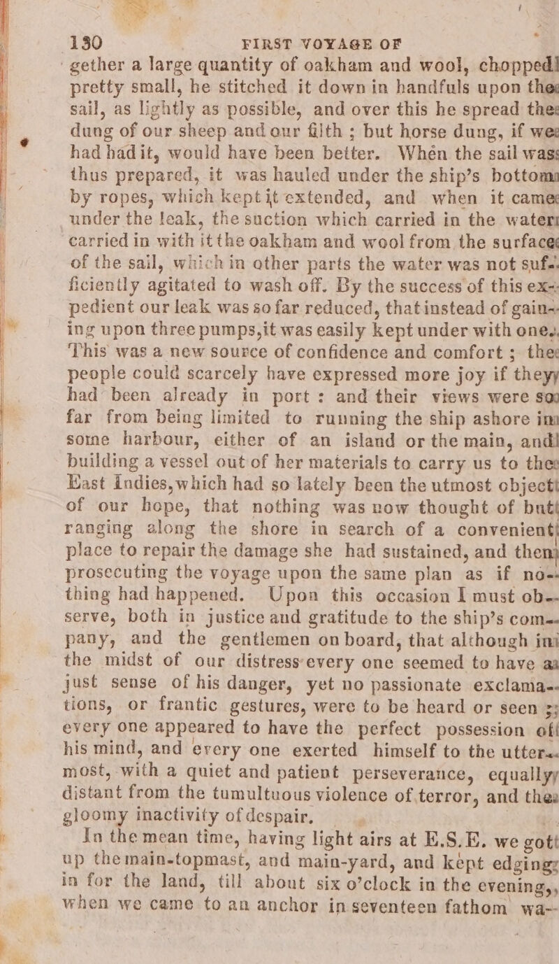 * 130 FIRST VOYAGE OF gether a large quantity of oakham and wool, chopped! pretty small, he stitched it down in handfuls upon thes sail, as lightly as possible, and over this he spread thes dung of our sheep and our filth ; but horse dung, if wee had hadit, would have been better. When the sail was: thus prepared, it was hauled under the ship’s bottom by ropes, which keptit extended, and when it came under the leak, the suction which carried in the water carried in with itthe oakham and wool from the surface of the sail, which in other parts the water was not suf.. ficiently agitated to wash off. By the success of this ex+ pedient our leak was so far reduced, thatinstead of gain+ ing upon three pumps, it was easily kept under with oneg. This was a new source of confidence and comfort ; thes people could scarcely have expressed more joy if theyy had been already in port : and their views were sod far from being limited to running the ship ashore im some harbour, either of an island or the main, andi building a vessel out of her materials to carry us to thee Kast indies, which had so lately been the utmost cbjectt of our hope, that nothing was now thought of butt ranging along the shore in search of a convenient} place to repair the damage she had sustained, and then) prosecuting the voyage upon the same plan as if nos thing had happened. Upon this occasion I must ob-- serve, both in justice and gratitude to the ship’s com. pany, and the gentlemen on board, that although ini the midst of our distress'every one seemed to have aa just sense of his danger, yet no passionate exclama-- tions, or frantic gestures, were to be heard or seen 3; every one appeared to have the perfect possession of his mind, and erery one exerted himself to the utters. most, with a quiet and patient perseverance, equallyy distant from the tumultuous violence ofterror, and thes gloomy inactivity ofdespair, oa Jn the mean time, having light airs at E.S.E. we gott up the main-topmast, and main-yard, and kept edging: in for the land, till about six o’clock in the evening,, when we came to an anchor in seventeen fathom wa-