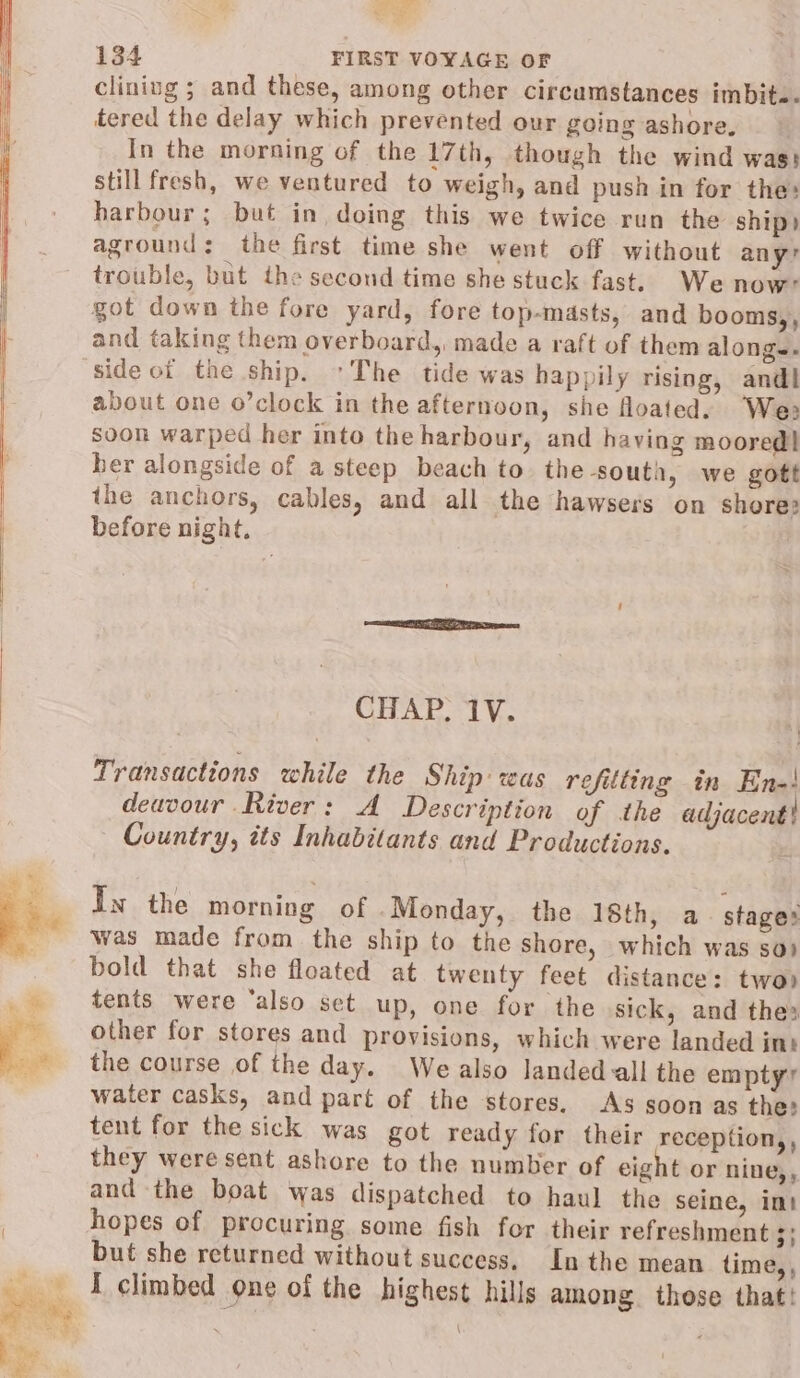 i 134 FIRST VOYAGE OF cliniug ; and these, among other circumstances imbit.. tered the delay which prevented our going ashore. In the morning of the 17th, though the wind wass still fresh, we ventured to weigh, and push in for the: harbour; but in, doing this we twice run the ship) aground: the first time she went off without any’ trouble, but the second time she stuck fast. We now? got down the fore yard, fore top-masts, and booms,, and taking them overboard, made a raft of them along-- side ot the ship. ~The tide was happily rising, andl about one o’clock in the afternoon, she floated. We: soon warped her into the harbour, and having moored] ber alongside of a steep beach to the south, we gott the anchors, cables, and all the hawsers on shores before night, CHAP. 1V. Transactions while the Ship was refitting in En-! deavour River: A Description of the adjacent! Country, its Inhabitants and Productions. In the morning of .Monday, the 18th, a stages was made from the ship to the shore, which was so) bold that she floated at twenty feet distance: two) tents were ‘also set up, one for the sick, and thes other for stores and provisions, which were landed int the course of the day. We also landed all the empty? water casks, and part of the stores. As soon as the: tent for the sick was got ready for their reception,, they were sent ashore to the number of eight or nine,, and the boat was dispatched to haul the seine, imt hopes of procuring some fish for their refreshment 3; but she returned without success, In the mean time, , { climbed one of the highest hills among. those that! \