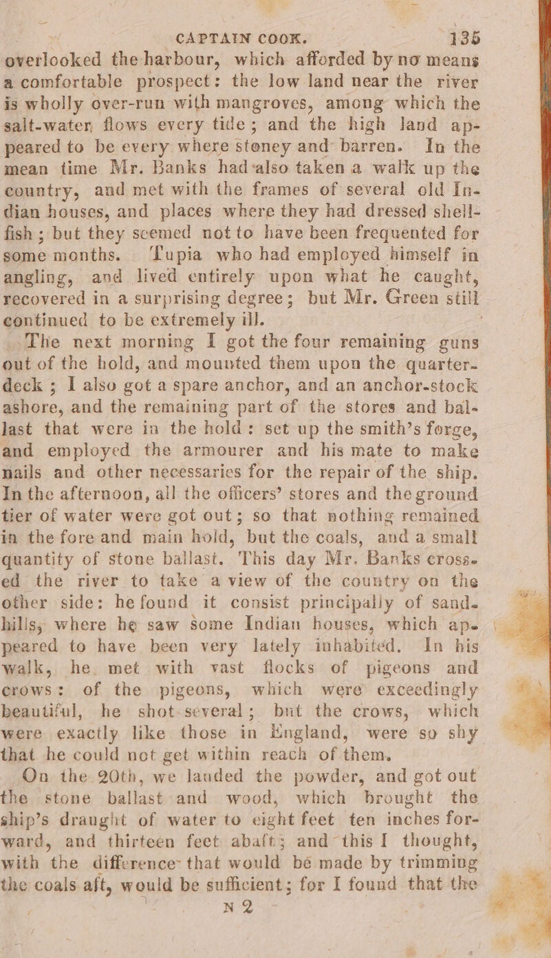 = CAPTAIN COOK. 135 iicsin cked the harbour, which afforded by no means a comfortable prospect: the low land near the river is wholly over-run with mangroves, among which the salt-water, flows every tide; and the high land ap- peared to be every where stoney and barren. In the mean time Mr. Banks had-also taken a walk up the country, and met with the frames of several old In- dian houses, and places where they had dressed shell- fish ; but they seemed not to have been frequented for some months. ‘Tupia who had employed himself in angling, and lived entirely upon what he caught, continued to be extremely ill. The next morning I got the four remaining guns out of the hold, and mounted them upon the quarter. deck ; I also got a spare anchor, and an ancher-stock ashore, and the remaining part of the stores and bal- last that were in the hold: set up the smith’s forge, and employed the armourer and his mate to make nails and other necessarics for the repair of the ship. In the afternoon, all the officers’ stores and the ground tier of water were got out; so that nothing remained in the fore and main hold, but the coals, and a small quantity of stone ballast. This day Mr. Banks cross. ed the river to take a view of the country on the other side: hefound it consist principally of sand. peared to have been very lately inhabited. In his walk, he. met with vast flocks of pigeons and crows: of the pigeons, which were exceedingly beautiful, he shot-several; bnt the crows, which were exactly like those in Kingland, were so shy that he could not get within reach of them. On the 20th, we lauded the powder, and got out the stone ballast and wood, which brought the ship’s draught of water to eight feet ten inches for- ward, and thirteen feet abaft; and this I thought, with the difference: that would be made by trimming the coals aft, would be sufficient; for I found that the N2