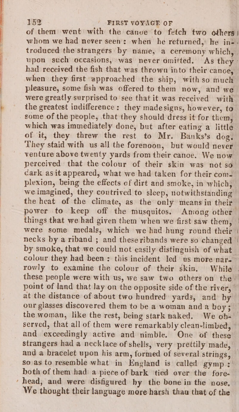 when they first approached the ship, with so much pleasure, some fish was offered to them now, and we were greatly surprised to see that it was received with some of the people, that they should dress it for them, which was immediately done, but after eating a little of it, they threw the rest to Mr. Banks’s dog. They staid with us all the forenoon, but would never venture above twenty yards from their canoe. We now perceived that the colour of their skin was not so cark asit appeared, what we had taken for their com. plexion, being the effects of dirt and smoke, in which; we imagined, they contrived to sleep, notwithstanding were some medals, which we had hung round their by smoke, that we could not easily distinguish of what colour they had been ;: this incident led ws more nar. at the distance of about two hundred» yards, and by our glasses discovered them to be a woman and a boy ; and exceedingly active and nimble. One of these strangers had a necklace of shells, very prettily made, so as to resemble what in England is called gymp : both of them had: a piece of bark ‘tied over the fore- We thought their language mare harsh thau that of the