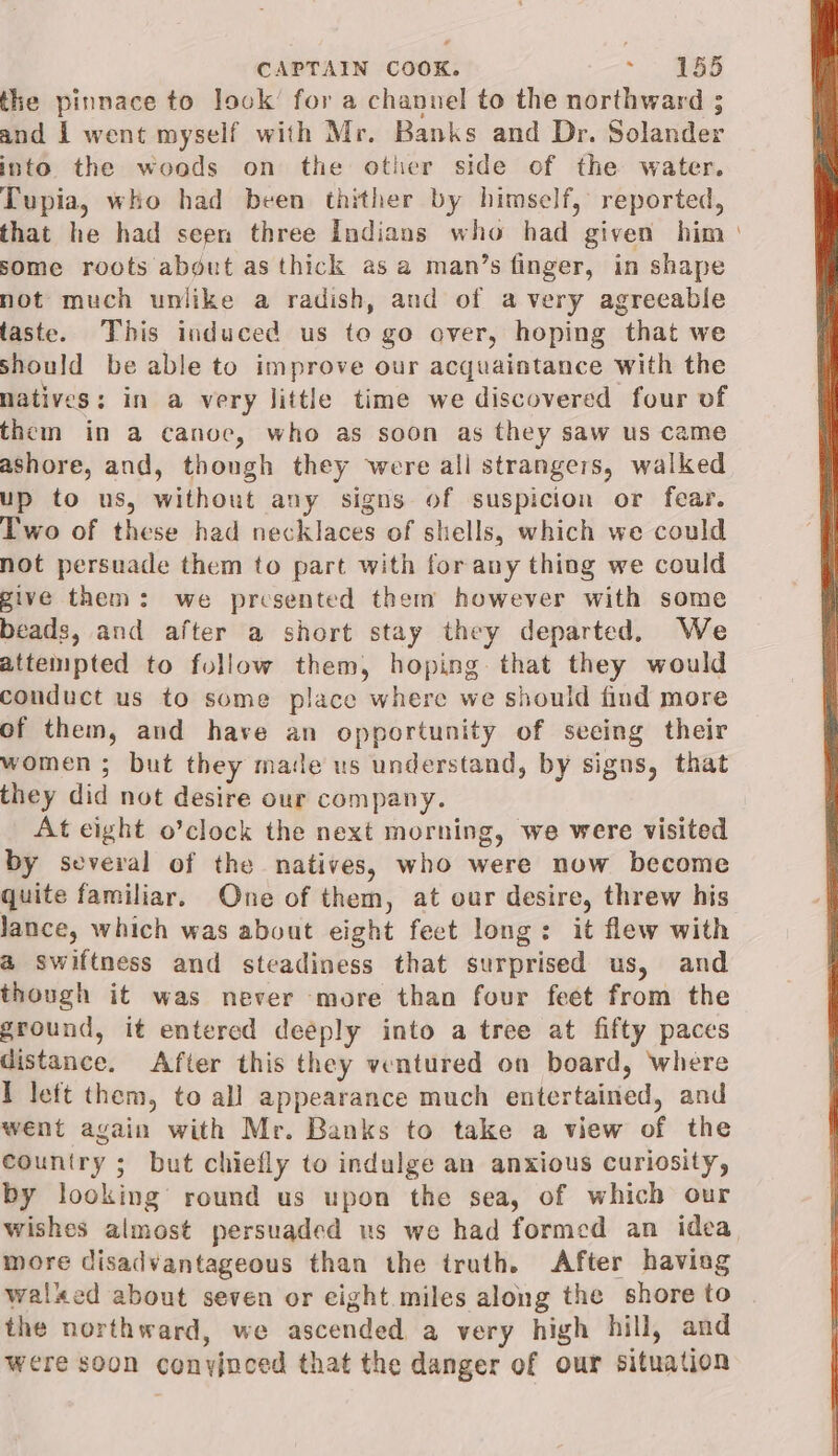 the pinnace to look’ for a channel to the northward ; and 1 went myself with Mr. Banks and Dr. Solander into the woods on the other side of the water. Tupia, who had been thither by himself, reported, that he had seen three Indians who had given him some roots about as thick asa man’s finger, in shape not much unlike a radish, and of avery agreeable taste. This induced us te go over, hoping that we should be able to improve our acquaintance with the natives: in a very little time we discovered four of them in a canoe, who as soon as they saw us came ashore, and, though they were all strangers, walked up to us, without any signs of suspicion or fear. Two of these had necklaces of shells, which we could not persuade them to part with forany thing we could give them: we presented them however with some beads, and after a short stay they departed, We attempted to follow them, hoping. that they would conduct us to some place where we should find more of them, and have an opportunity of seeing their women ; but they made us understand, by signs, that they did not desire our company. At eight o’clock the next morning, we were visited by several of the natives, who were now become quite familiar. One of them, at our desire, threw his lance, which was about eight feet long: it flew with a swiftness and steadiness that surprised us, and though it was never more than four feet from the ground, it entered deeply into a tree at fifty paces distance. After this they ventured on board, where I left them, to all appearance much entertained, and went again with Mr. Banks to take a view of the country ; but chiefly to indulge an anxious curiosity, by looking round us upon the sea, of which our more disadvantageous than the truth. After havieg walked about seven or eight miles along the shore to the northward, we ascended a very high hill, and were soon conyjnced that the danger of our situation