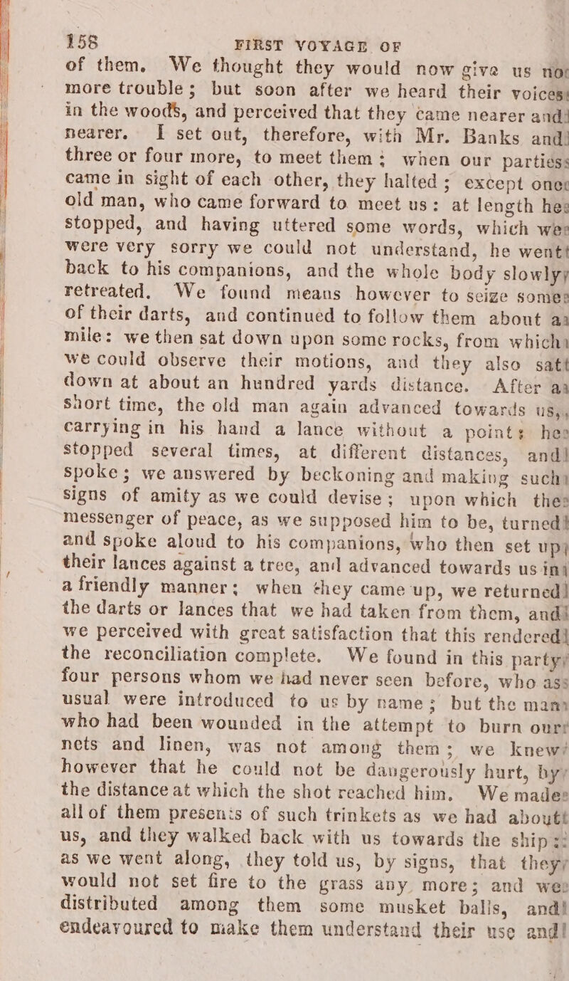 of them. We thought they would now give us nor more trouble; but soon after we heard their voices: in the wood$, and perceived that they came nearer and: nearer. I set out, therefore, with Mr. Banks and! three or four more, to meet them: when our partiess came in sight of each other, they halted; except oner old man, who came forward to meet us: at length hes stopped, and having uttered some words, which wer were very sorry we could not understand, he went! back to his companions, and the whole body slowlyy retreated. We found means however to seize somes of their darts, and continued to follow them about aa mile: we then sat down upon some rocks, from which) we could observe their motions, and they also satt down at about an hundred yards distance. After aa Snort time, the old man again advanced towards US), carrying in his hand a lance without a point: hes stopped several times, at different distances, and] Spoke; we answered by beckoning and making sucht Signs of amity as we could devise ; upon which thes messenger of peace, as we supposed him to be, turned! and spoke aloud to his companions, who then set Up} their lances against a tree, an] advanced towards us in§ a friendly manner; when they came up, we returned! the darts or lances that we had taken from them, andi we perceived with great satisfaction that this rendered! the reconciliation complete. We found in this partyy four persons whom we had never seen before, who ass usual were introduced to us by name; but the mam who had been wounded in the attempt to burn our? nets and linen, was not among them; we knew? however that he could not be daugerously hurt, byy the distance at which the shot reached him. We madee allof them presenis of such trinkets as we had aboutt us, and they walked back with us towards the ships: as we went along, they told us, by signs, that theyy would not set fire to the grass any more; and wee distributed among them some musket balls, and! endeavoured to miake them understand their use and!