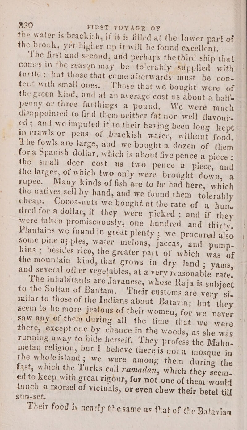 the water is brackish, if it is filled at the lower part of the brook, yet higher up it will be found excellent, The first and second, and perhaps the third ship that comes in the season may be tolerably supplied with turtle: but those that come afterwards must be con- tent with small ones, ‘Those that we bought were of the green kind, and at an average cost us about a halfs penny or three farthings a pound. We were much disappointed to find them neither fat nor well flavour. ed; and we imputed it to their having been long kept in crawls or pens of brackish waier, without food, The fowls are large, and we bought a dozen of them fora Spanish dollar, which is about five pence a piece : the small deer cost us two pence a piece, and the larger, of which two only were brought down, a rupee. Many kinds of fish are to be had here,. which the natives sell by hand, and we found them tolerably cheap. Cocoa-nuts we bought at the rate of a hun. dred for a dollar, if they were picked ; and if they were taken promiscuously, one hundred and thirty. Piantains we found in great plenty ; we procured also Kins ; besides rice, the greater part of which was of the mountain kind, that grows in dry land ; yams, and several other vegetables, at a very reasonable rate. The inhabitants are Javanese, whose Raja is subject to the Sultan of Bantam. ‘Their customs are very si. milar to those of the Indians about Batavia; but they seem to be more jealous of their women, for we never Saw any of them during all the time that. we were there, except one by chance in the woods, as she was metan religion, but I believe there is nota mosque in the wholeisland; we were among them during the fast, which the Turks call ramadan, which they seem. ed to keep with great rigour, for not one of them would touch a morsel of victuals, or even chew their betel till stin-set. Their food is nearly thesame as that of the Batavian | |