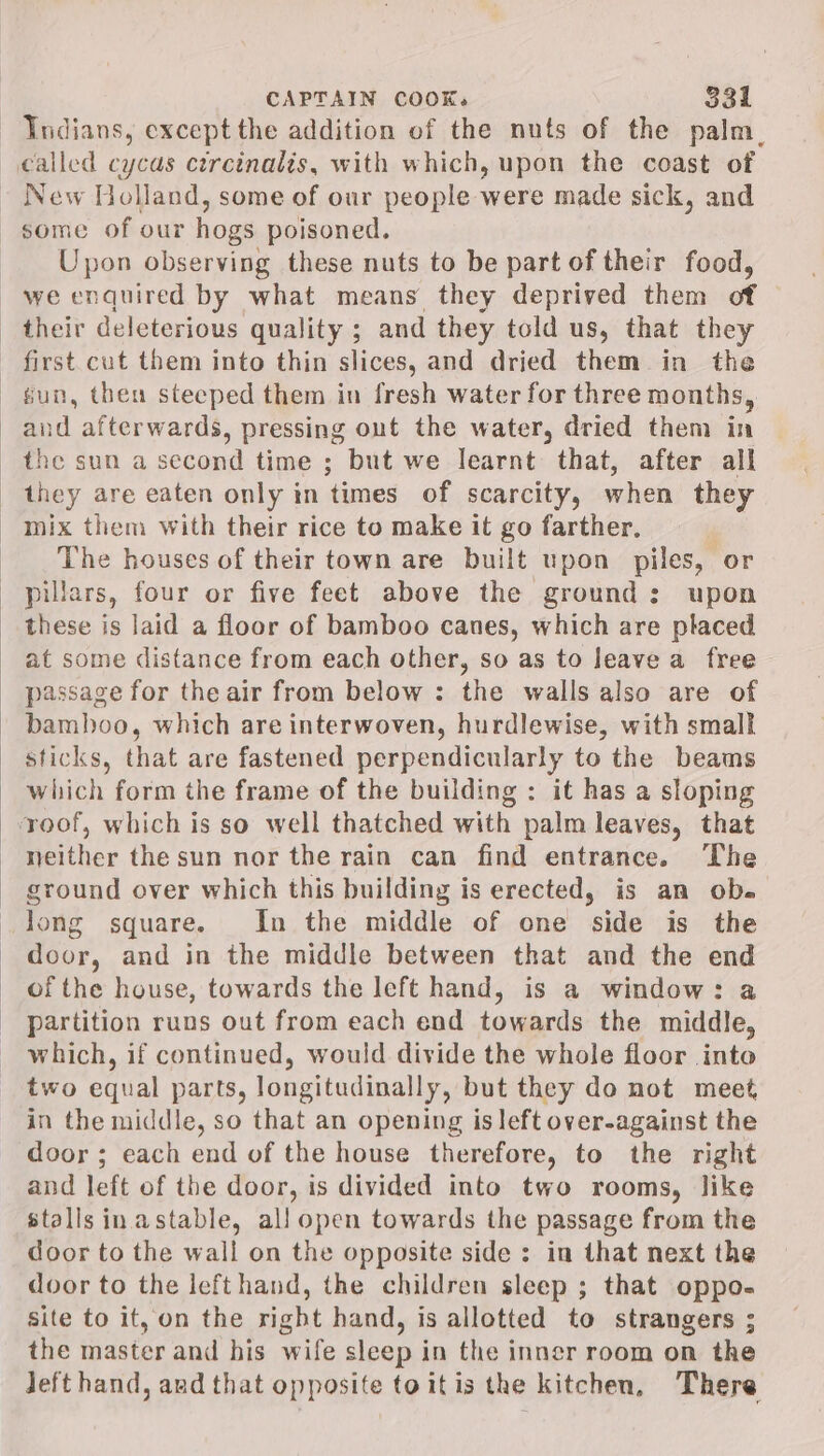 ‘Indians, except the addition of the nuts of the palm. called cycas ctrcinalis, with which, upon the coast of - New Holland, some of our people were made sick, and some of our hogs poisoned. Upon observing these nuts to be part of their food, we enquired by what means they deprived them of their deleterious quality ; and they told us, that they first cut them into thin slices, and dried them in the fun, then steeped them in fresh water for three months, and afterwards, pressing out the water, dried them in the sun a second time ; but we learnt that, after all they are eaten only in times of scarcity, when they - mix them with their rice to make it go farther. The houses of their town are built upon piles, or pillars, four or five feet above the ground: upon these is laid a floor of bamboo canes, which are placed at some distance from each other, so as to leave a free passage for theair from below : the walls also are of bamboo, which are interwoven, hurdlewise, with small sticks, that are fastened perpendicularly to the beams which form the frame of the building : it has a sloping roof, which is so well thatched with palm leaves, that neither the sun nor the rain can find entrance. The ground over which this building is erected, is an ob. Jong square. In the middle of one side is the door, and in the middle between that and the end of the house, towards the left hand, is a window: a partition runs out from each end towards the middle, which, if continued, would divide the whole floor into two equal parts, longitudinally, but they do not meet in the middle, so that an opening is left over-against the door ; each end of the house therefore, to the right and left of the door, is divided into two rooms, like stallsinastable, all open towards the passage from the door to the wall on the opposite side : in that next the door to the left hand, the children sleep ; that oppo- site to it, on the right hand, is allotted to strangers ; the master and his wife sleep in the inner room on the Jeft hand, and that opposite toitis the kitchen, There