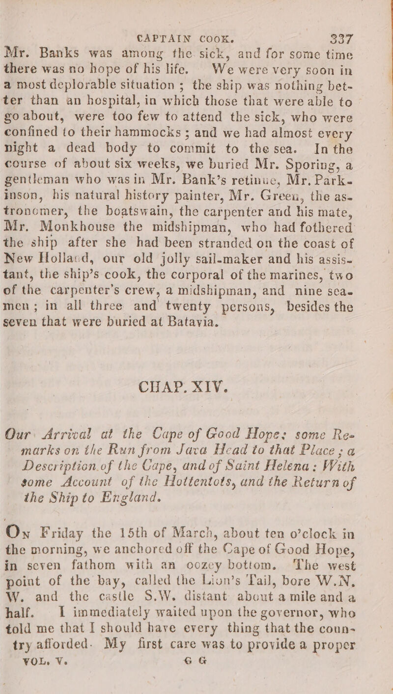Mr. Banks was among the sick, and for some time there was no hope of his life. © We were very soon in a most deplorable situation ; the ship was nothing bet- ter than an hospital, in which those that were able to go about, were too few to attend the sick, who were confined to their hammocks ; and we had almost every night a dead body to commit to thesea. In the course of about six weeks, we buried Mr. Sporing, a gentleman who wasin Mr. Bank’s retinue, Mr. Park. inson, his natural history painter, Mr. Green, the as- tronomer, the boatswain, the carpenter and his mate, Mr. Monkhouse the midshipman, who had fothered the ship after she had been stranded on the coast of New Hollasd, our old jolly sail-maker and his assis. tant, the ship’s cook, the corporal of the marines, two of the carpenter's crew, a midshipman, and nine sea. men; in all three and twenty persons, besides the seven that were buried at Batavia. CHAP. XIV. Our: Arrival at the Cape of Good Hope; some Re= marks on the Run from Java Head to that Place; a Description of the Cape, and of Saint Helena: With some Account of the Hottentots, and the Return of the Ship to England. Own Friday the 15th of March, about ten o’clock in the morning, we anchored off the Cape of Good Hope, in seven fathom with an oozey bottom. The west point of the bay, called the Lion’s Tail, bore W.N, W. and the castle S.W. distant about a mile and a half. 1 immediately waited upon the governor, who told me that I should have every thing that the coun- try afforded. My first care was to provide a proper VOL, V. GG