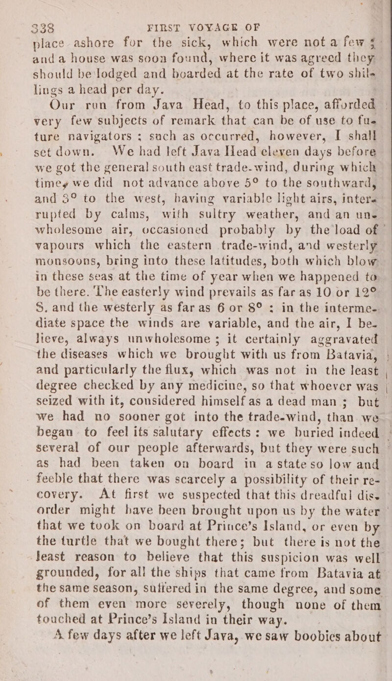 should be lodged and boarded at the rate of two shil- lings a head per day. very few subjects of remark that can be of use to fue ture navigators ; such as occurred, however, [I shall set down. We had left Java Head eleven days before we got the general south east trade-wind, during which timey we did not advance above 5° to the southward, and 3° to the west, having variable light airs, inter. rupted by calms, with sultry weather, and an une vapours which the eastern trade-wind, and westerly monsoons, bring into these latitudes, both which blow in these seas at the time of year when we happened to be there. The easterSy wind prevails as far as 10 or 12° S. and the westerly as far as 6 or 8° : in the interme- diate space the winds are variable, and the air, I be. lieve, always unwholesome ; it certainly aggravated and particularly the flux, which was not in the least degree checked by any medicine, so that whoever was seized with it, considered himself as a dead man ;_ but we had no sooner got into the trade-wind, than we as had been taken on board in a stateso low and . feeble that there was scarcely a possibility of their re- that we took on board at Prince’s Island, or even by the turtle that we bought there; but there is not the grounded, for all the ships that came from Batavia at of them even more severely, though none of them touched at Prince’s Island in their way. .