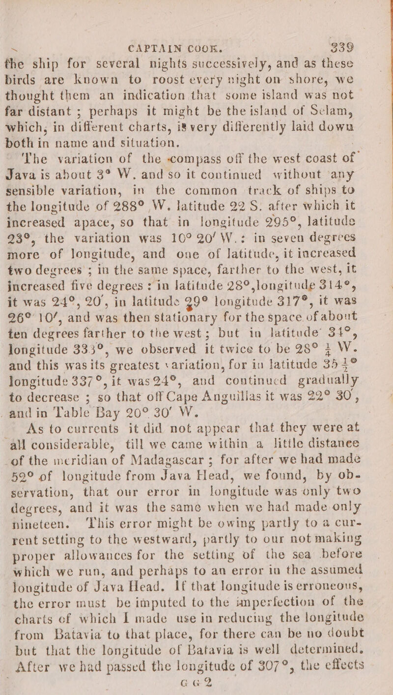 the ship for several nights successively, and as these birds are known to roost every night on shore, we thought them an indication that some island was not far distant ; perhaps it might be the island of Sclam, which, in different charts, is very differently laid down both in name and situation. . The variation of the compass off the west coast of Java is about 3° W. and so it continued without ‘any sensible variation, in the common track of ships to the longitude of 288° W. latitude 22 S. after which it increased apace, so that in longitude 295°, latitude 23°, the variation was 10° 20’ W.: in seven degrees more of longitude, and one of latitude, it increased two degrees ; in the same space, farther to the west, it increased five degrees ; in latitude 28°, longitude 314°, it was 24°, 20, in latitude 39° longitude 317°, it was 26°10’, and was then stationary for the space of about ten degrees farther to the west; but in latitude’ 34°, longitude 333°, we observed it twice to be 28° 4 W. and this wasits greatest variation, for in latitude 355° longitude 337°, it was24°, and continucd gradually to decrease ; so that off Cape Anguillas it was 22° 30, _andin Table Bay 20° 30' W. . As to currents it did not appear that they were at ‘all considerable, till we came within a little distanee of the meridian of Madagascar ; for after we had made 52° of longitude from Java Head, we found, by ob- servation, that our error in longitude was only two degrees, and it was the same when we had made only nineteen. ‘This error might be owing partly to a cur- rent setting to the westward, partly to our not making proper allowances for the setting of the sea before which we run, and perhaps to an error in the assumed longitude of Java Head. If that longitude is erroneous, the error must be imputed to the imperfection of the charts cf which I made use in reducing the longitude from Batavia to that place, for there can be no doubt but that the longitude of Batavia is well determined, After we had passed the longitude of 307°, the effects GG