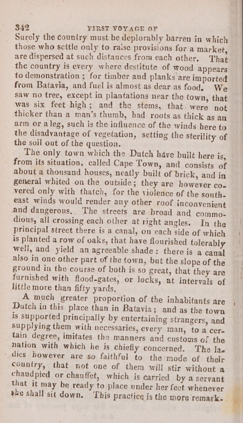 Surely the country must be deplorably barren in which those who settle only to raise provisions for a market, the country is every where destitute of wood appears to demonstration ; for timber and planks are imported from Batavia, and fuel is almost as dear as food, We was six feet high; and the stems, that. were not thicker than a man’s thumb, had roots as thick as an arm or aleg, such is the influence of the winds here to the disadvantage of vegetation, setting the Sterility of the soil out of the question. _The only town which the Dutch have built here is, from its situation, called Cape Town, and consists of about a thousand houses, neatly built of brick, and in general whited on the outside; they are however co- -vered only with thatch, for the violence of the south- _ east winds would render any other roof inconvenient dious, all crossing each other at right angles. In the principal street there is a canal, on each side of which well, and yield an agreeable shade: there is a canal also in one other part of the town, but the slope of the ground in the course of both is so great, that they are furnished with flood-gates, or Jocks, at intervals of little more than fifty yards. A much greater proportion of the inhabitants are Dutch in this place than in Batavia; and as the town supplying them with necessaries, every man, to a cera tain degree, imitates the manners and customs of the nation with which he is chiefly concerned. The Jae dies however are so faithful to the mode of their country, that not one of them will stir without a chaudpied or chauffet, which is carried by a servant that it may be ready to place under her fect whenever she shall sit down. This practice is the more remark.